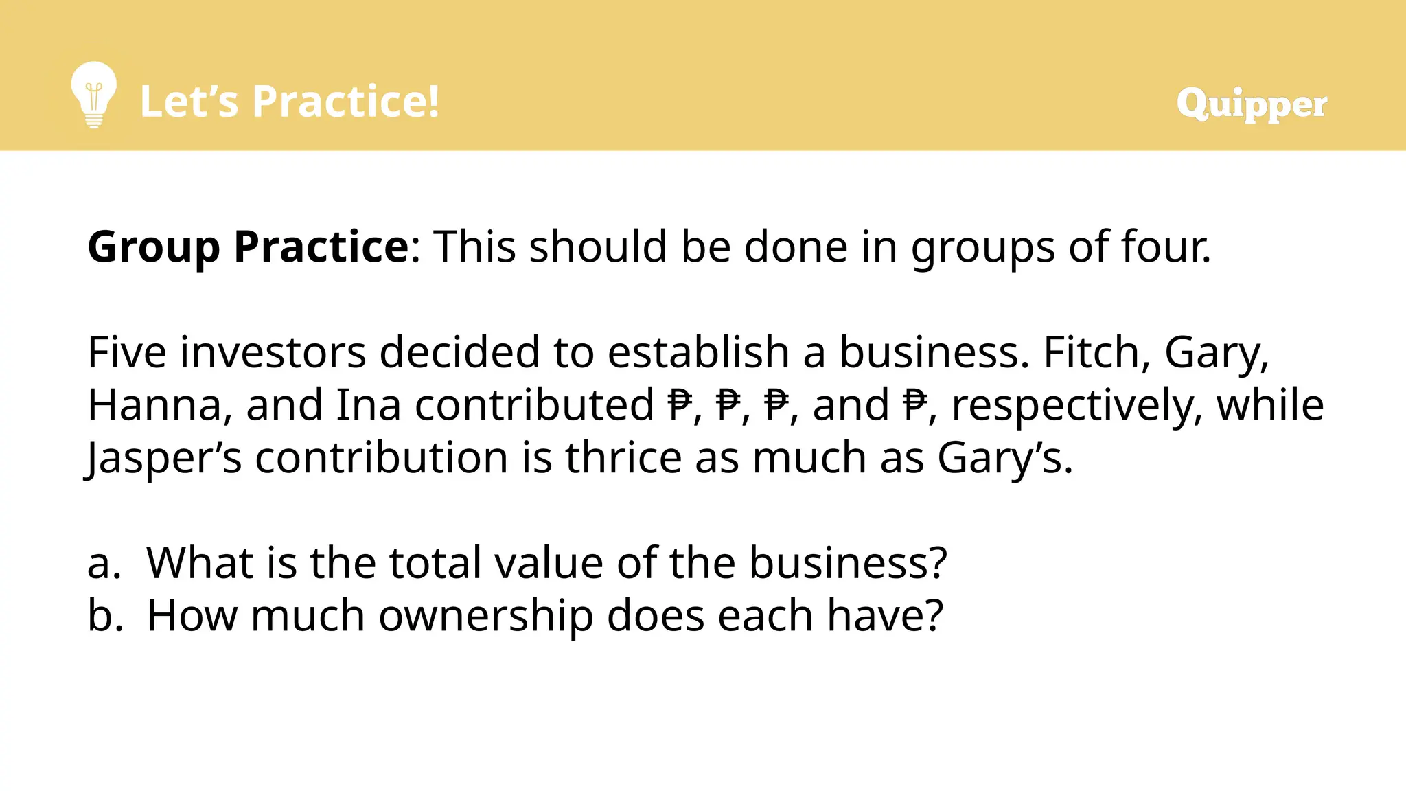 Let’s Practice!
Group Practice: This should be done in groups of four.
Five investors decided to establish a business. Fitch, Gary,
Hanna, and Ina contributed ₱, ₱, ₱, and ₱, respectively, while
Jasper’s contribution is thrice as much as Gary’s.
a. What is the total value of the business?
b. How much ownership does each have?
 