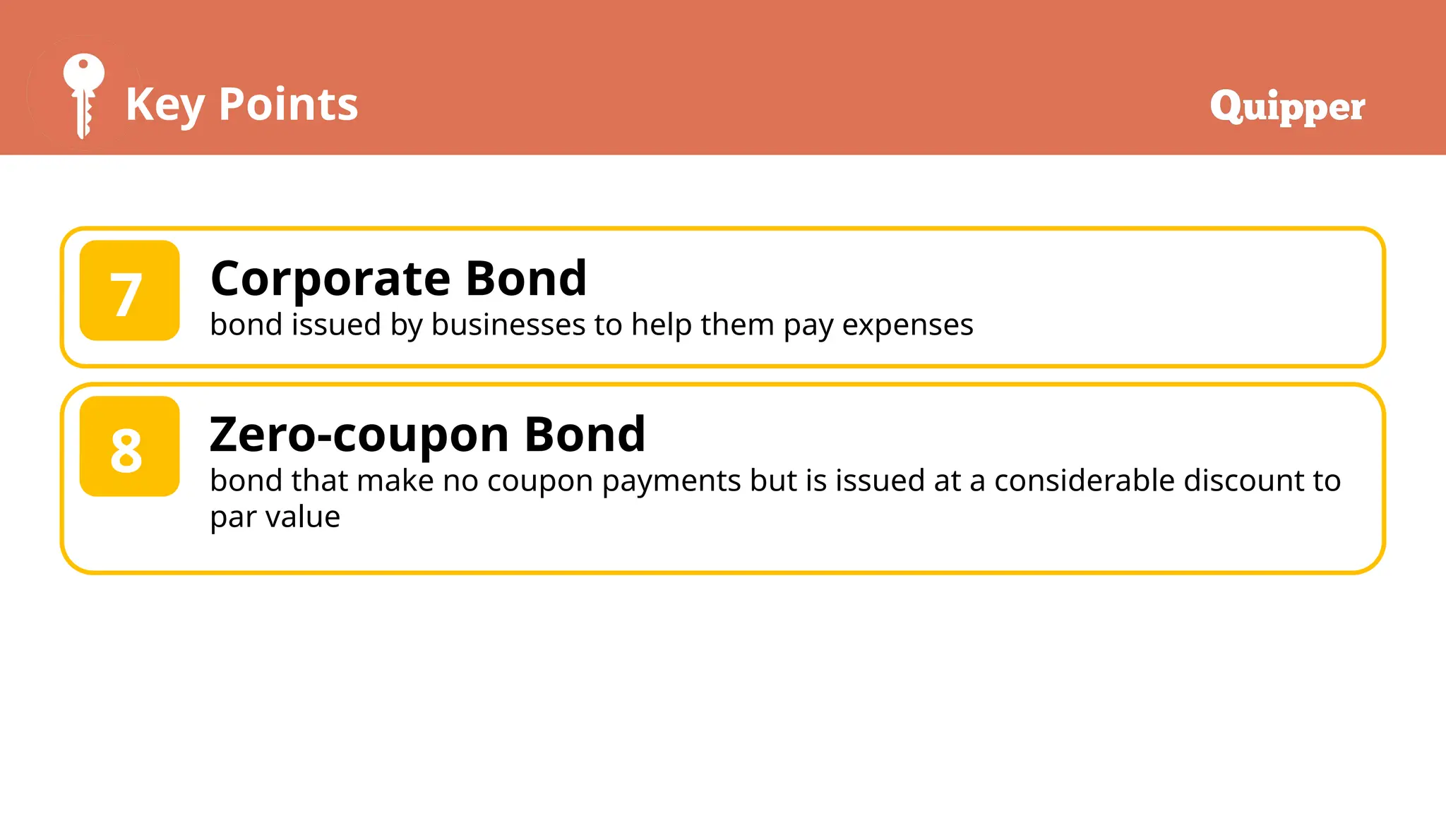 Key Points
Corporate Bond
bond issued by businesses to help them pay expenses
7
Zero-coupon Bond
bond that make no coupon payments but is issued at a considerable discount to
par value
8
 