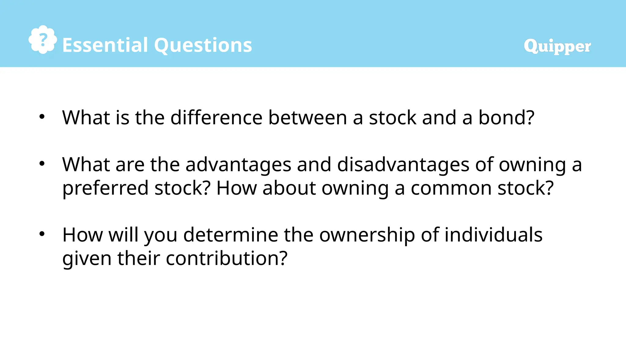 Essential Questions
• What is the difference between a stock and a bond?
• What are the advantages and disadvantages of owning a
preferred stock? How about owning a common stock?
• How will you determine the ownership of individuals
given their contribution?
 