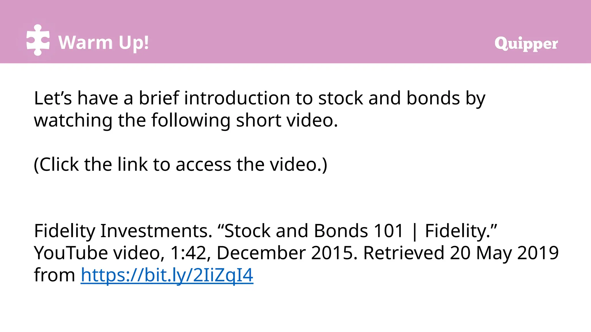 Warm Up!
Let’s have a brief introduction to stock and bonds by
watching the following short video.
(Click the link to access the video.)
Fidelity Investments. “Stock and Bonds 101 | Fidelity.”
YouTube video, 1:42, December 2015. Retrieved 20 May 2019
from https://bit.ly/2IiZqI4
 
