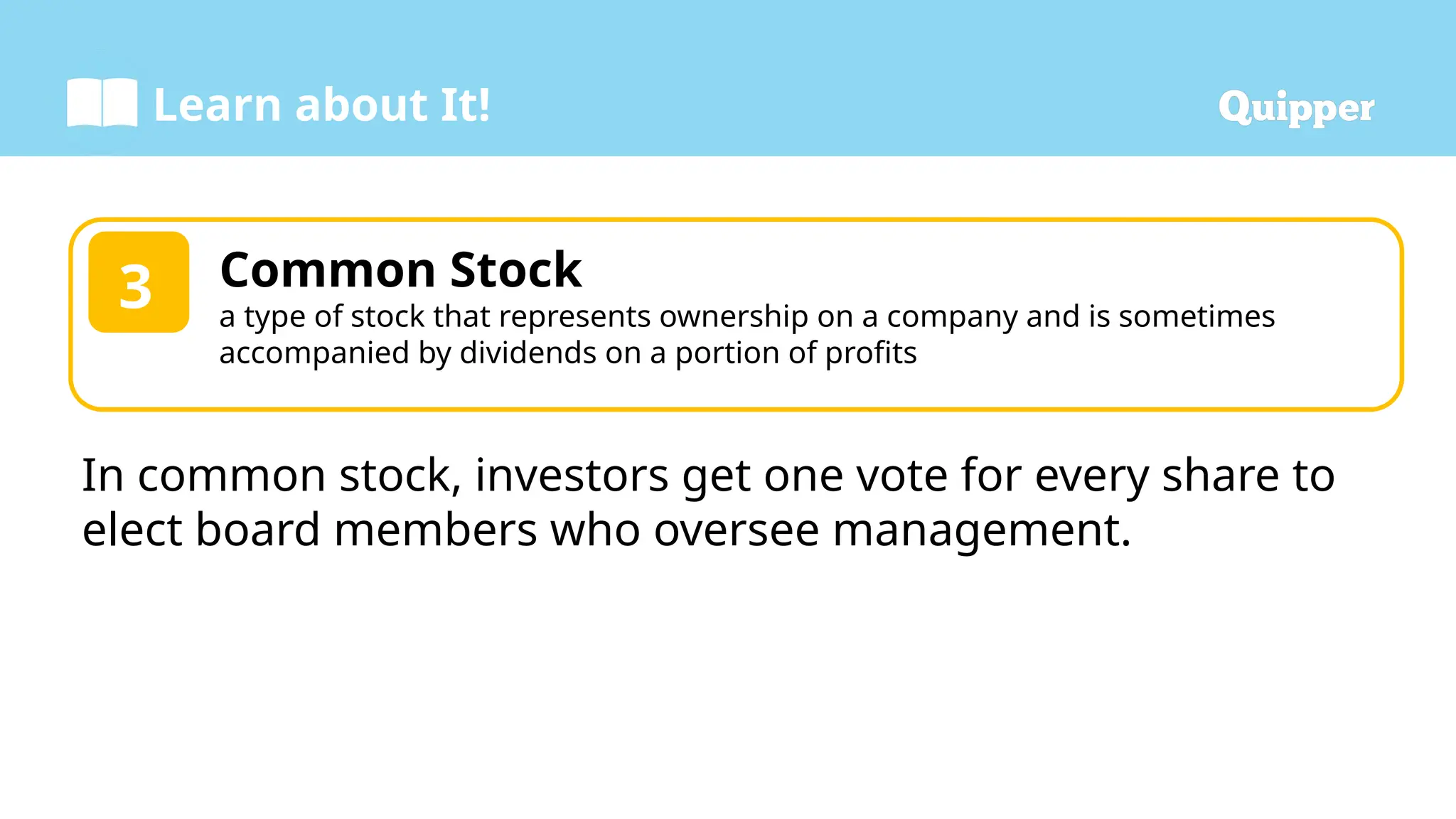 Learn about It!
Common Stock
a type of stock that represents ownership on a company and is sometimes
accompanied by dividends on a portion of profits
3
In common stock, investors get one vote for every share to
elect board members who oversee management.
 