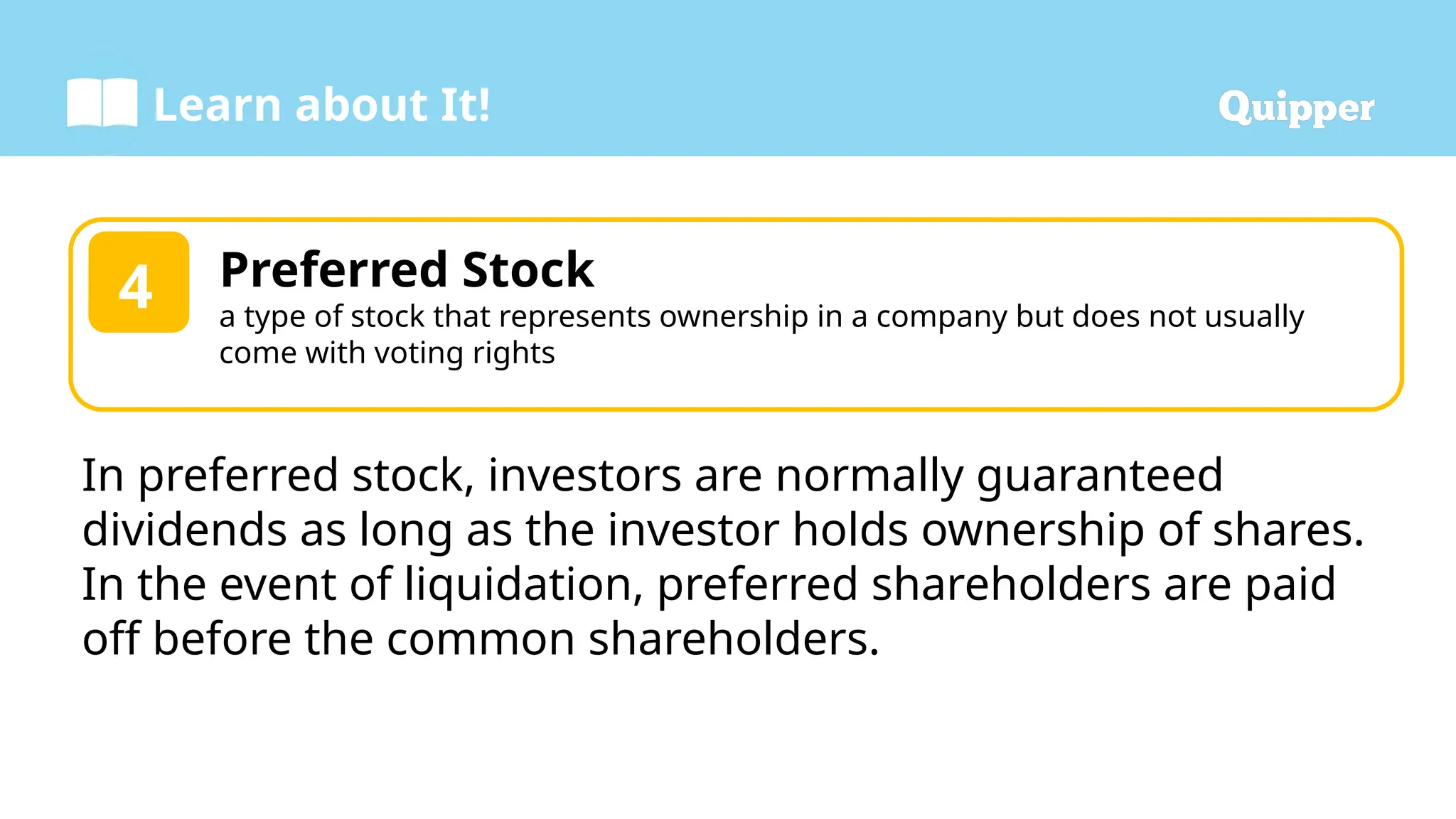 Learn about It!
Preferred Stock
a type of stock that represents ownership in a company but does not usually
come with voting rights
4
In preferred stock, investors are normally guaranteed
dividends as long as the investor holds ownership of shares.
In the event of liquidation, preferred shareholders are paid
off before the common shareholders.
 