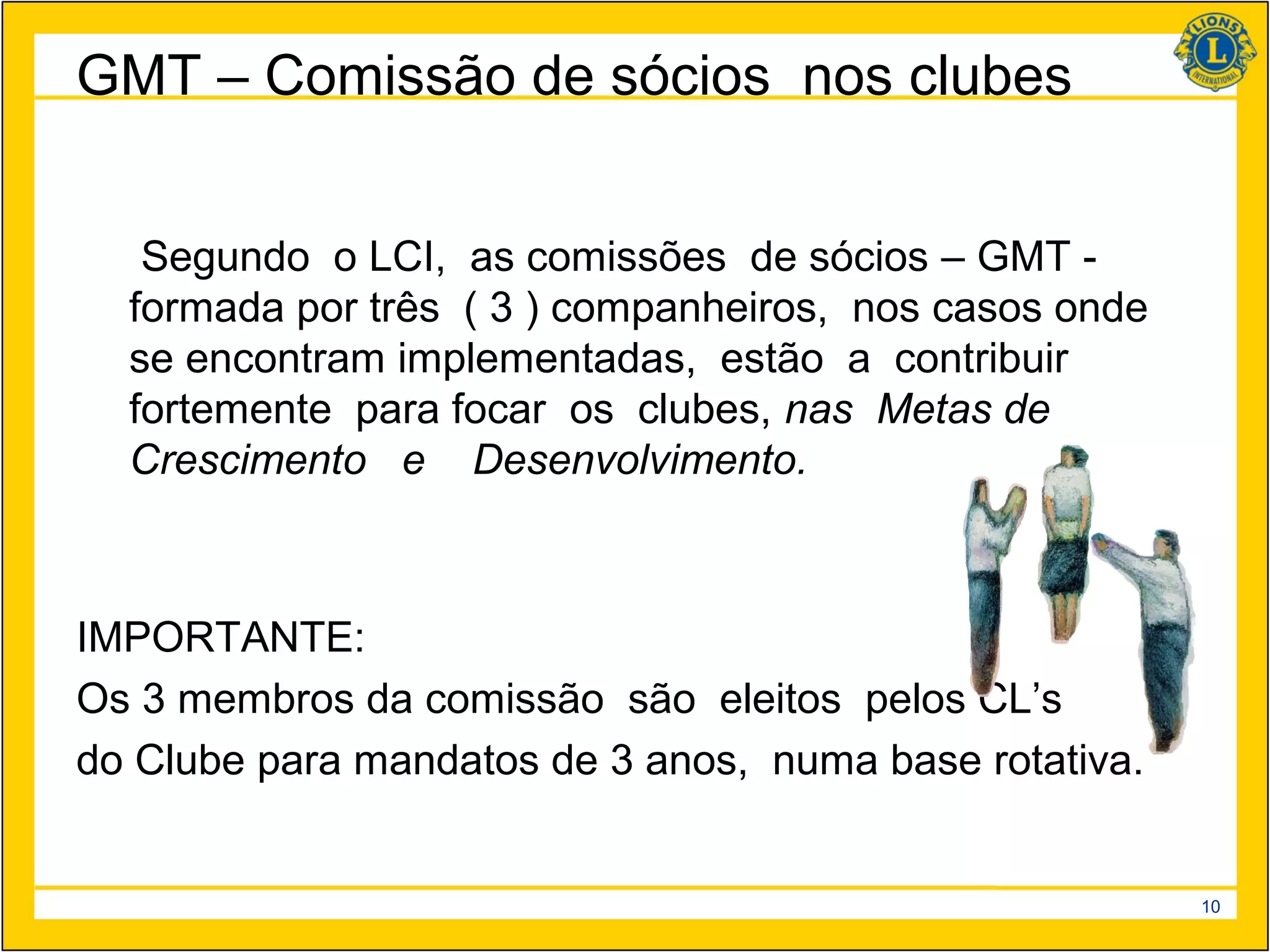 GMT – Comissão de sócios nos clubes


   Segundo o LCI, as comissões de sócios – GMT -
  formada por três ( 3 ) companheiros, nos casos onde
  se encontram implementadas, estão a contribuir
  fortemente para focar os clubes, nas Metas de
  Crescimento e Desenvolvimento.



IMPORTANTE:
Os 3 membros da comissão são eleitos pelos CL’s
do Clube para mandatos de 3 anos, numa base rotativa.


                                                        10
 