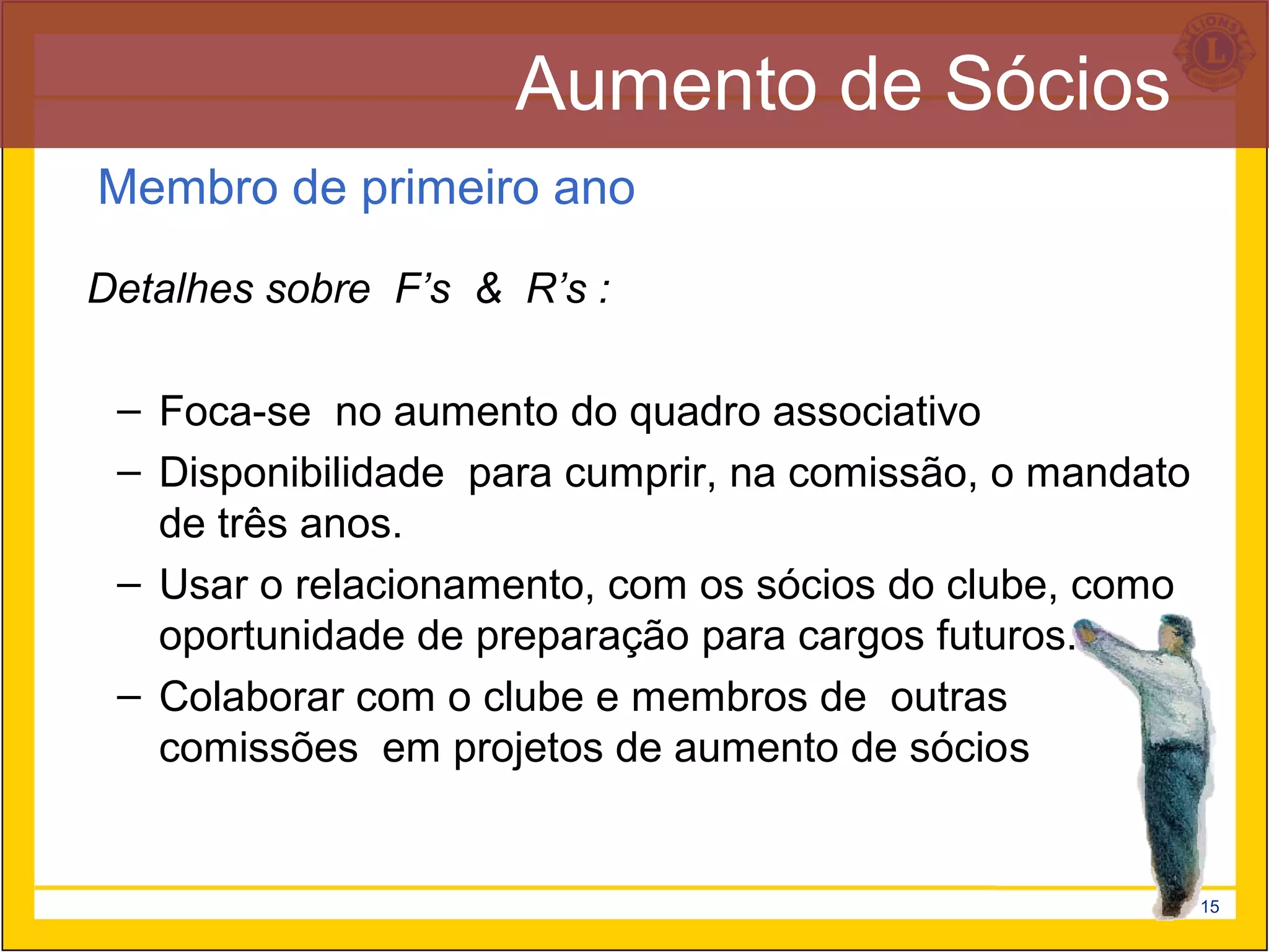 Aumento de Sócios
Membro de primeiro ano

Detalhes sobre F’s & R’s :

 – Foca-se no aumento do quadro associativo
 – Disponibilidade para cumprir, na comissão, o mandato
   de três anos.
 – Usar o relacionamento, com os sócios do clube, como
   oportunidade de preparação para cargos futuros.
 – Colaborar com o clube e membros de outras
   comissões em projetos de aumento de sócios


                                                          15
 