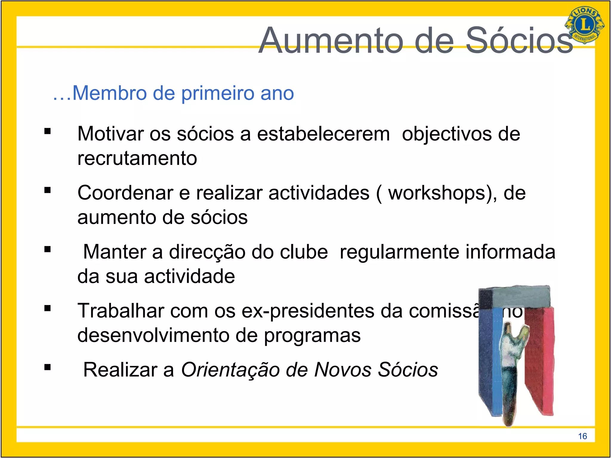 Aumento de Sócios
…Membro de primeiro ano
   Motivar os sócios a estabelecerem objectivos de
    recrutamento
   Coordenar e realizar actividades ( workshops), de
    aumento de sócios
    Manter a direcção do clube regularmente informada
    da sua actividade
   Trabalhar com os ex-presidentes da comissão no
    desenvolvimento de programas
   Realizar a Orientação de Novos Sócios


                                                         16
 