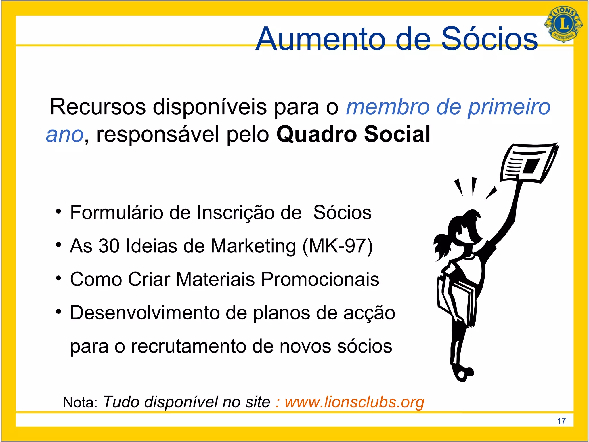 Aumento de Sócios
Recursos disponíveis para o membro de primeiro
ano, responsável pelo Quadro Social


• Formulário de Inscrição de Sócios
• As 30 Ideias de Marketing (MK-97)
• Como Criar Materiais Promocionais
• Desenvolvimento de planos de acção
  para o recrutamento de novos sócios

 Nota: Tudo disponível no site : www.lionsclubs.org
                                                      17
 