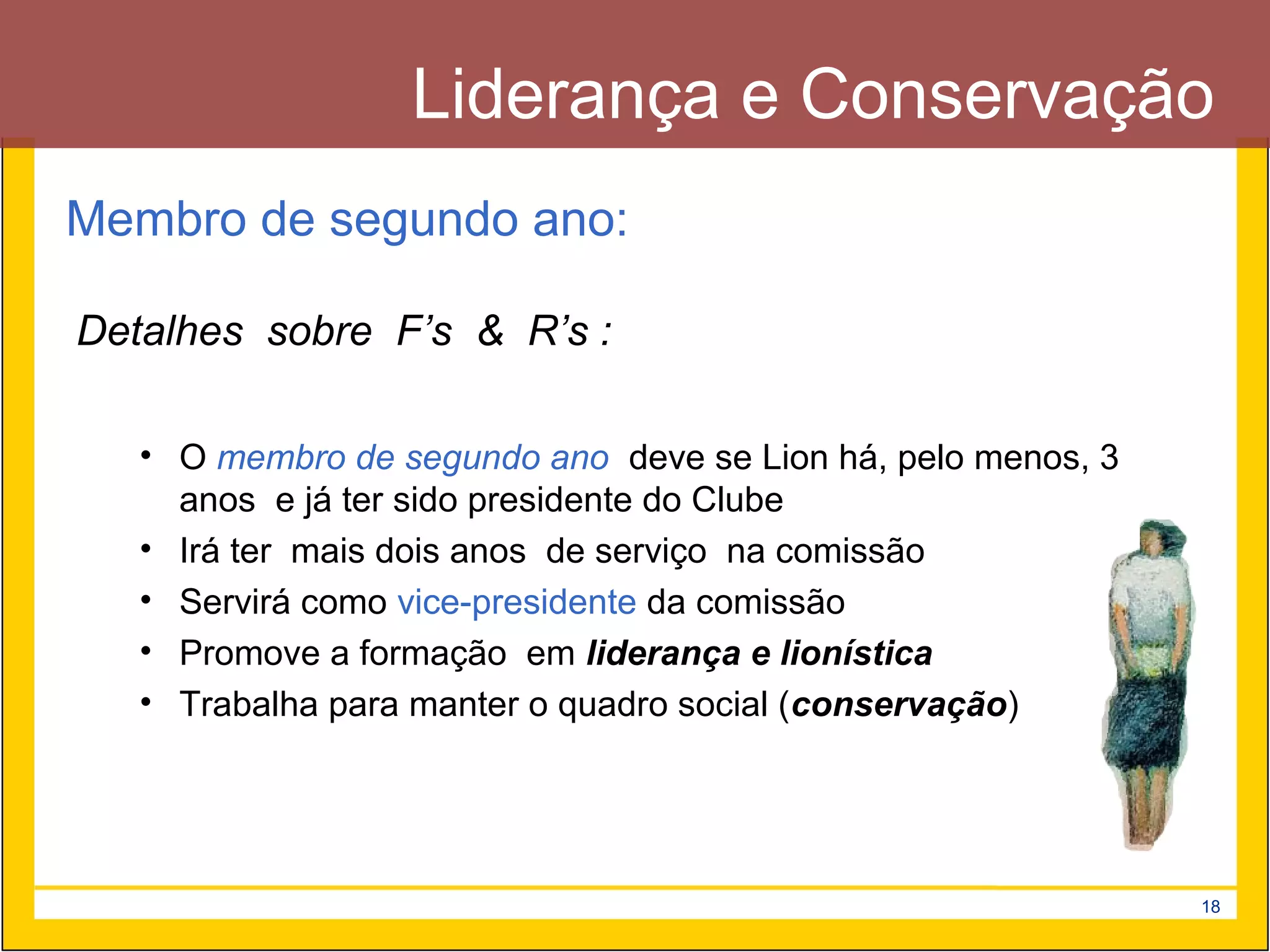 Liderança e Conservação
Membro de segundo ano:

Detalhes sobre F’s & R’s :

   • O membro de segundo ano deve se Lion há, pelo menos, 3
     anos e já ter sido presidente do Clube
   • Irá ter mais dois anos de serviço na comissão
   • Servirá como vice-presidente da comissão
   • Promove a formação em liderança e lionística
   • Trabalha para manter o quadro social (conservação)




                                                              18
 
