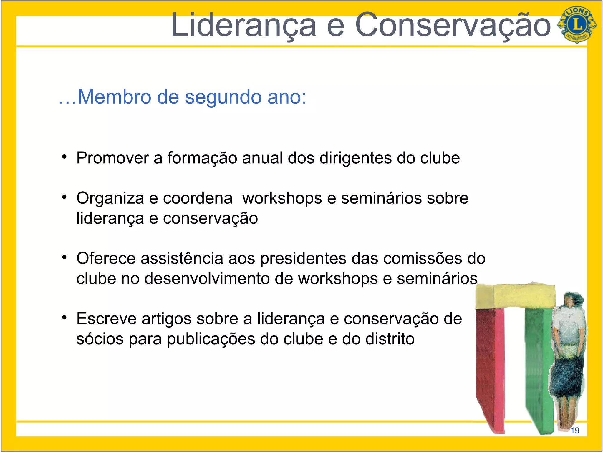 Liderança e Conservação

…Membro de segundo ano:

• Promover a formação anual dos dirigentes do clube

• Organiza e coordena workshops e seminários sobre
  liderança e conservação

• Oferece assistência aos presidentes das comissões do
  clube no desenvolvimento de workshops e seminários

• Escreve artigos sobre a liderança e conservação de
  sócios para publicações do clube e do distrito




                                                         19
 
