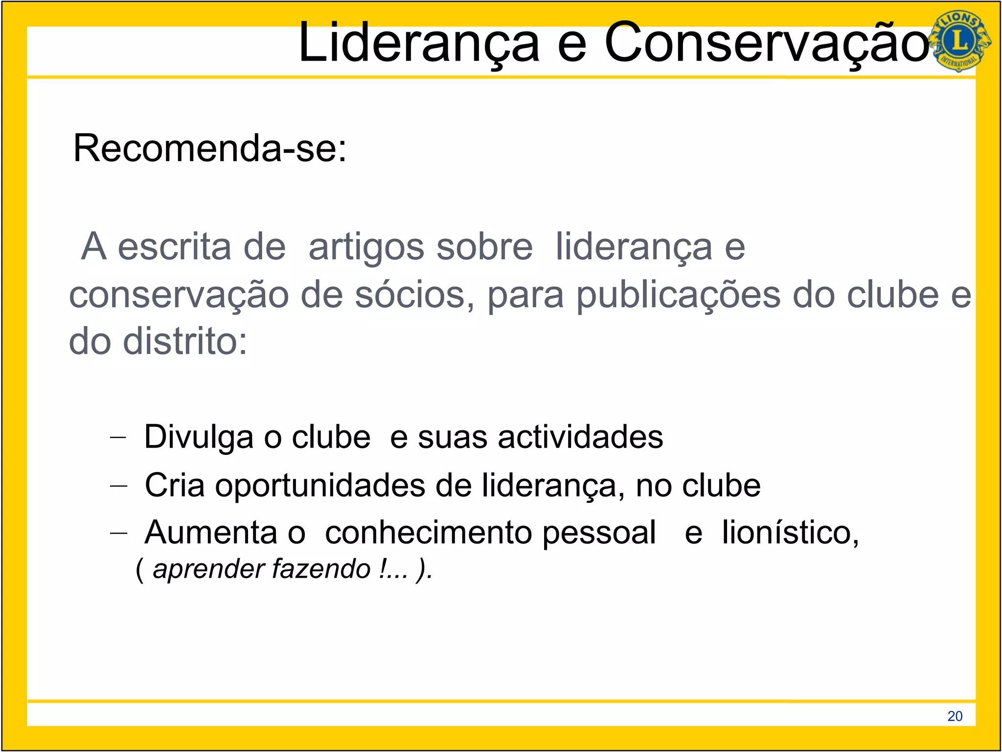 Liderança e Conservação
Recomenda-se:

 A escrita de artigos sobre liderança e
conservação de sócios, para publicações do clube e
do distrito:

  – Divulga o clube e suas actividades
  – Cria oportunidades de liderança, no clube
  – Aumenta o conhecimento pessoal e lionístico,
   ( aprender fazendo !... ).




                                                   20
 