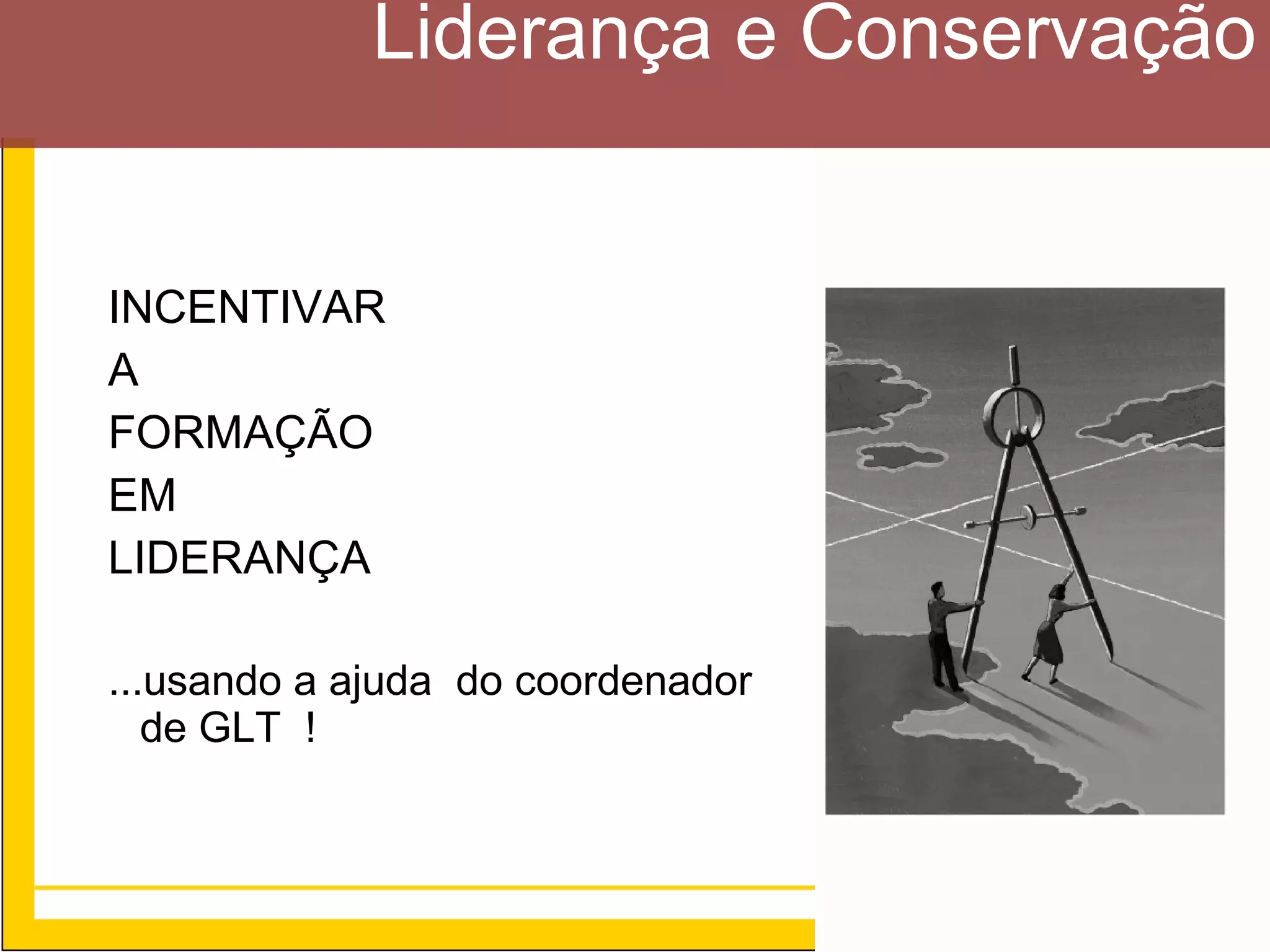 Liderança e Conservação


INCENTIVAR
A
FORMAÇÃO
EM
LIDERANÇA

...usando a ajuda do coordenador
   de GLT !



                                   21
 