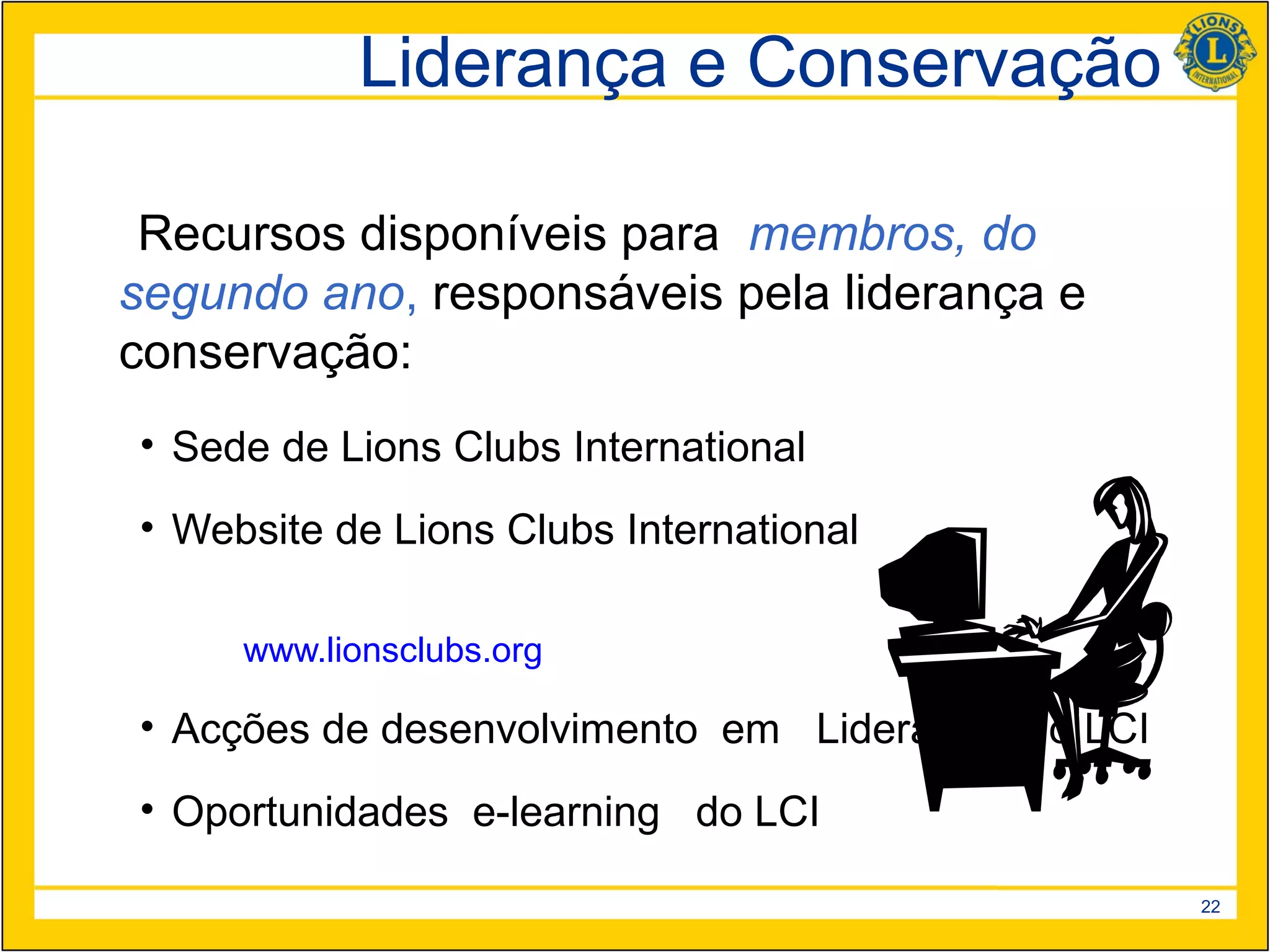 Liderança e Conservação

 Recursos disponíveis para membros, do
segundo ano, responsáveis pela liderança e
conservação:
• Sede de Lions Clubs International
• Website de Lions Clubs International

     www.lionsclubs.org

• Acções de desenvolvimento em Liderança do LCI
• Oportunidades e-learning do LCI

                                                  22
 