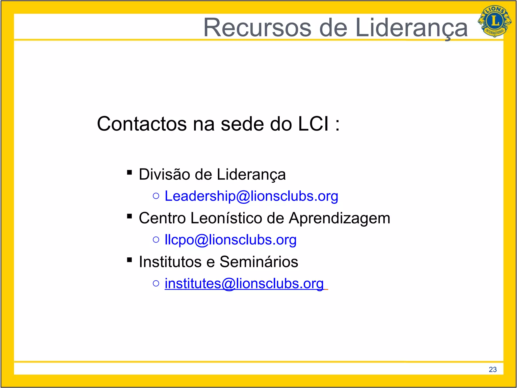 Recursos de Liderança


Contactos na sede do LCI :

    Divisão de Liderança
      ○ Leadership@lionsclubs.org
    Centro Leonístico de Aprendizagem
      ○ llcpo@lionsclubs.org
    Institutos e Seminários
      ○ institutes@lionsclubs.org




                                         23
 