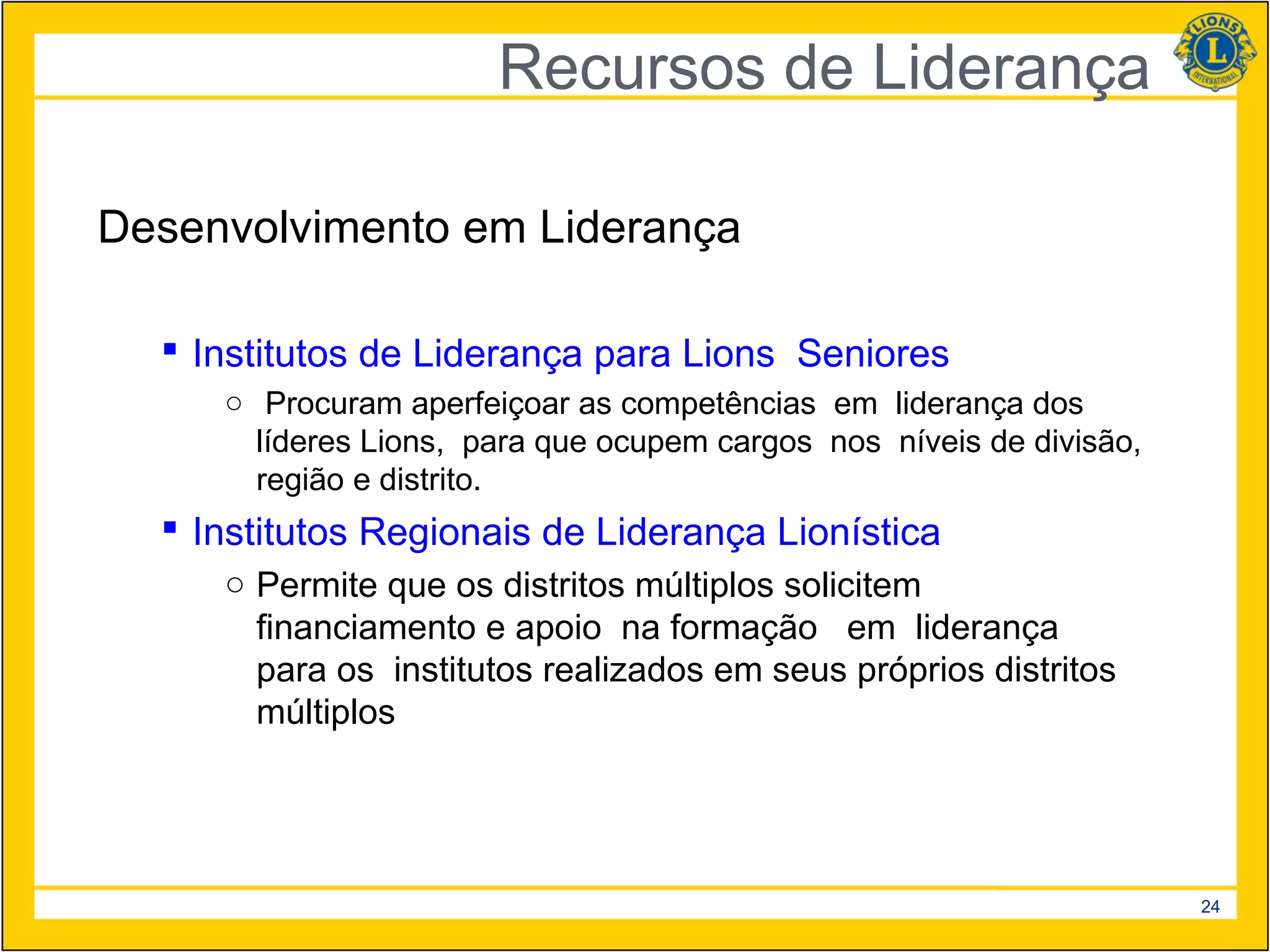 Recursos de Liderança

Desenvolvimento em Liderança

   Institutos de Liderança para Lions Seniores
     ○ Procuram aperfeiçoar as competências em liderança dos
       líderes Lions, para que ocupem cargos nos níveis de divisão,
       região e distrito.
   Institutos Regionais de Liderança Lionística
     ○ Permite que os distritos múltiplos solicitem
       financiamento e apoio na formação em liderança
       para os institutos realizados em seus próprios distritos
       múltiplos




                                                                      24
 