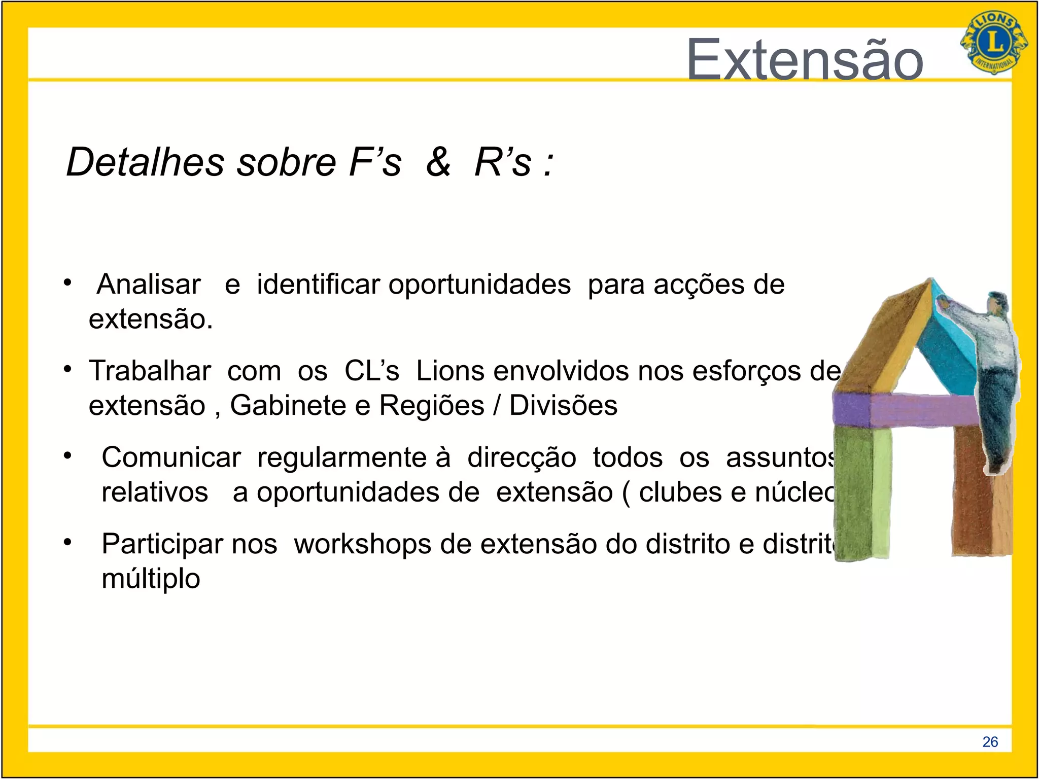 Extensão
Detalhes sobre F’s & R’s :

• Analisar e identificar oportunidades para acções de
  extensão.
• Trabalhar com os CL’s Lions envolvidos nos esforços de
  extensão , Gabinete e Regiões / Divisões
•   Comunicar regularmente à direcção todos os assuntos
    relativos a oportunidades de extensão ( clubes e núcleos )
•   Participar nos workshops de extensão do distrito e distrito
    múltiplo




                                                                  26
 