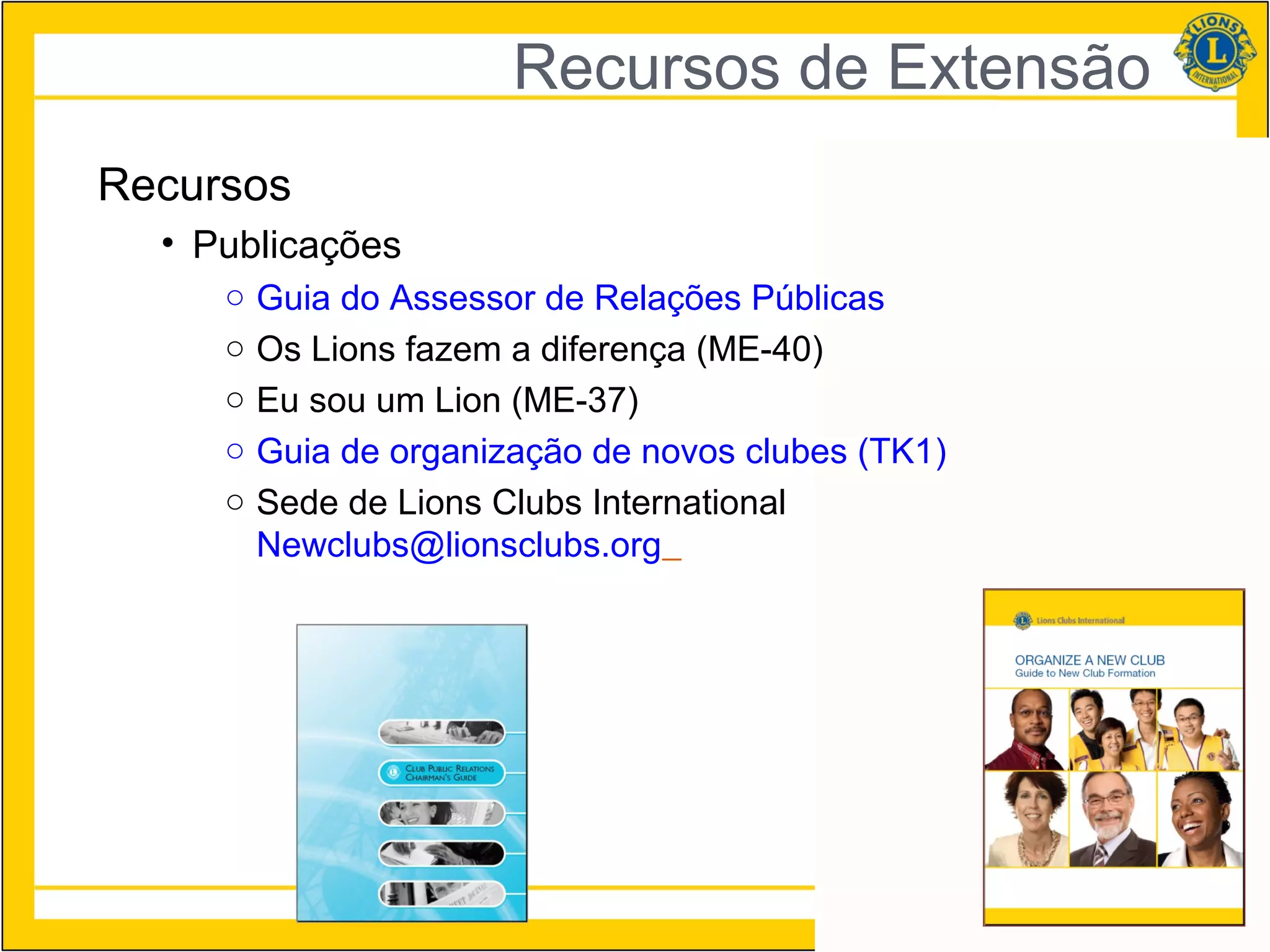 Recursos de Extensão
Recursos
  • Publicações
     ○   Guia do Assessor de Relações Públicas
     ○   Os Lions fazem a diferença (ME-40)
     ○   Eu sou um Lion (ME-37)
     ○   Guia de organização de novos clubes (TK1)
     ○   Sede de Lions Clubs International
         Newclubs@lionsclubs.org




                                                     27
 