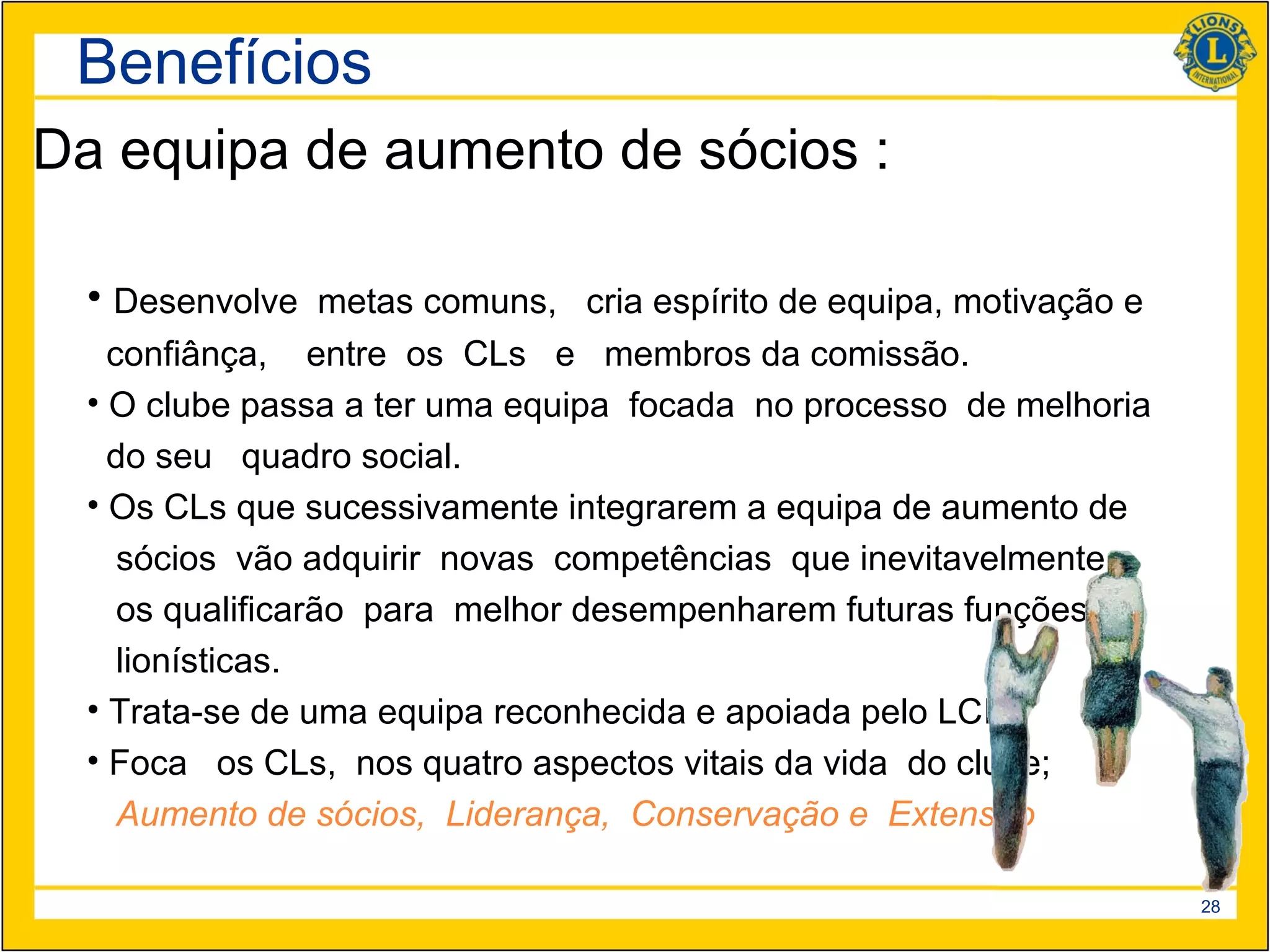 Benefícios
Da equipa de aumento de sócios :

  • Desenvolve metas comuns, cria espírito de equipa, motivação e
    confiânça, entre os CLs e membros da comissão.
  • O clube passa a ter uma equipa focada no processo de melhoria
    do seu quadro social.
  • Os CLs que sucessivamente integrarem a equipa de aumento de
     sócios vão adquirir novas competências que inevitavelmente
     os qualificarão para melhor desempenharem futuras funções
     lionísticas.
  • Trata-se de uma equipa reconhecida e apoiada pelo LCI
  • Foca os CLs, nos quatro aspectos vitais da vida do clube;
     Aumento de sócios, Liderança, Conservação e Extensão

                                                                    28
 
