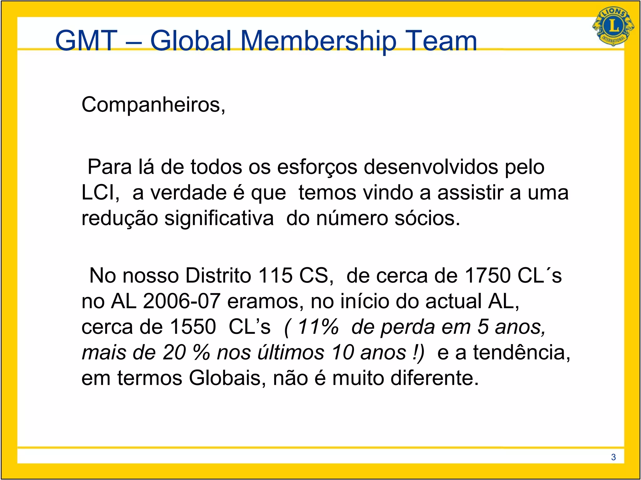 GMT – Global Membership Team

 Companheiros,

  Para lá de todos os esforços desenvolvidos pelo
 LCI, a verdade é que temos vindo a assistir a uma
 redução significativa do número sócios.

  No nosso Distrito 115 CS, de cerca de 1750 CL´s
 no AL 2006-07 eramos, no início do actual AL,
 cerca de 1550 CL’s ( 11% de perda em 5 anos,
 mais de 20 % nos últimos 10 anos !) e a tendência,
 em termos Globais, não é muito diferente.


                                                      3
 