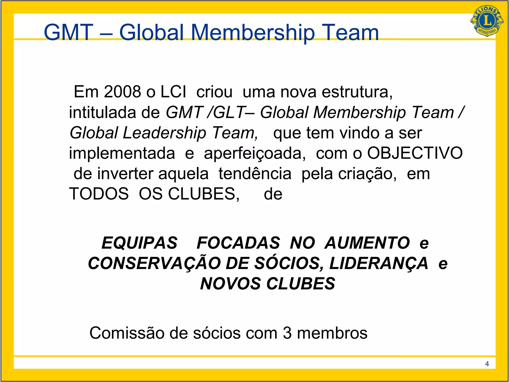 GMT – Global Membership Team

   Em 2008 o LCI criou uma nova estrutura,
  intitulada de GMT /GLT– Global Membership Team /
  Global Leadership Team, que tem vindo a ser
  implementada e aperfeiçoada, com o OBJECTIVO
   de inverter aquela tendência pela criação, em
  TODOS OS CLUBES, de

     EQUIPAS FOCADAS NO AUMENTO e
    CONSERVAÇÃO DE SÓCIOS, LIDERANÇA e
             NOVOS CLUBES

    Comissão de sócios com 3 membros
                                                     4
 