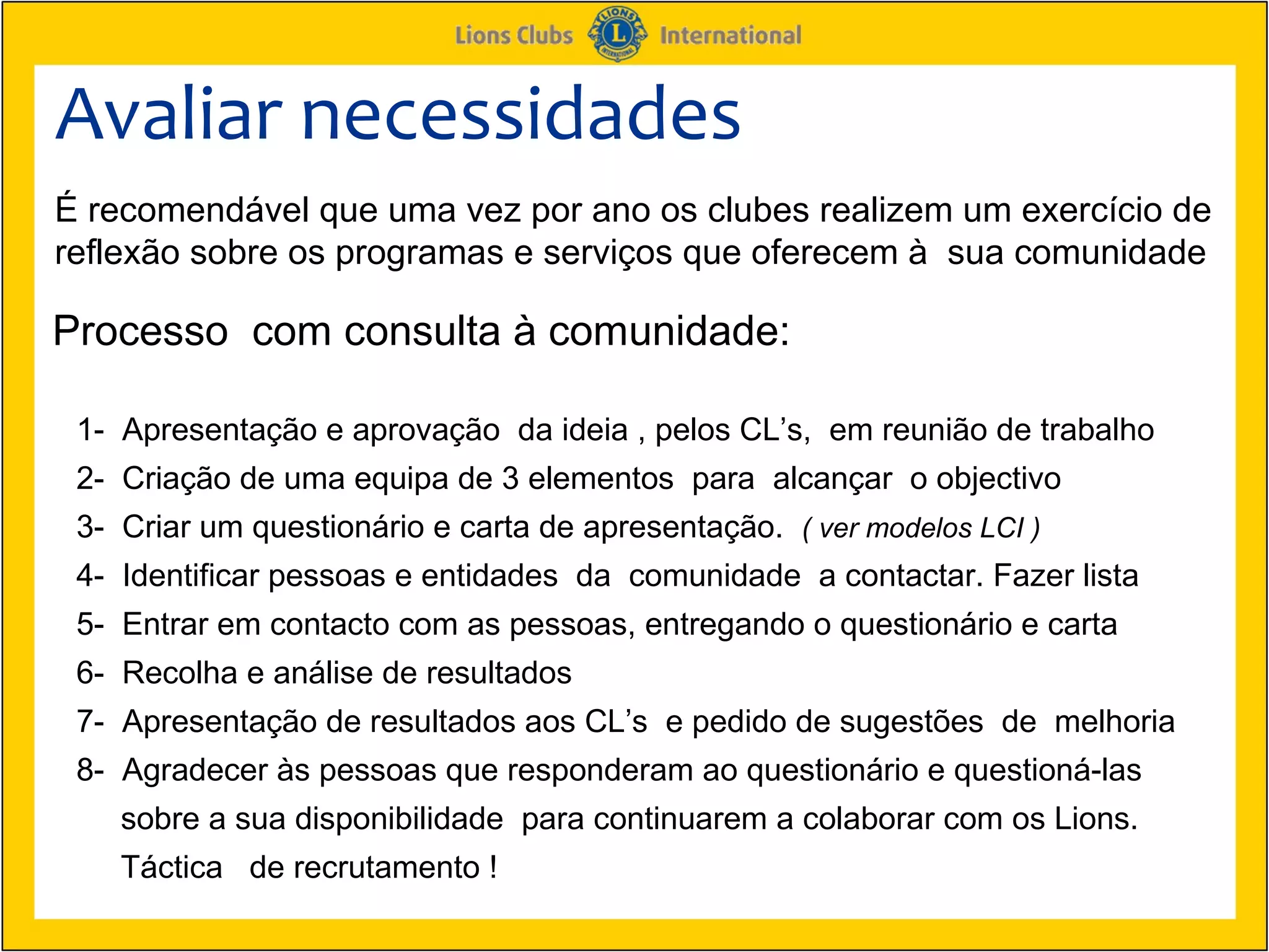 Avaliar necessidades
É recomendável que uma vez por ano os clubes realizem um exercício de
reflexão sobre os programas e serviços que oferecem à sua comunidade

Processo com consulta à comunidade:

 1- Apresentação e aprovação da ideia , pelos CL’s, em reunião de trabalho
 2- Criação de uma equipa de 3 elementos para alcançar o objectivo
 3- Criar um questionário e carta de apresentação. ( ver modelos LCI )
 4- Identificar pessoas e entidades da comunidade a contactar. Fazer lista
 5- Entrar em contacto com as pessoas, entregando o questionário e carta
 6- Recolha e análise de resultados
 7- Apresentação de resultados aos CL’s e pedido de sugestões de melhoria
 8- Agradecer às pessoas que responderam ao questionário e questioná-las
    sobre a sua disponibilidade para continuarem a colaborar com os Lions.
    Táctica de recrutamento !
 