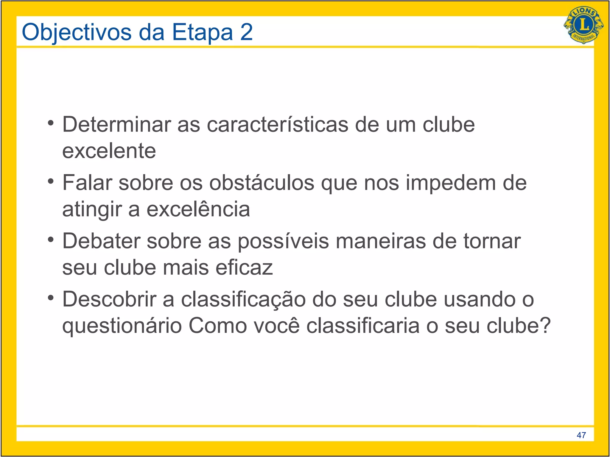 Objectivos da Etapa 2


  • Determinar as características de um clube
    excelente
  • Falar sobre os obstáculos que nos impedem de
    atingir a excelência
  • Debater sobre as possíveis maneiras de tornar
    seu clube mais eficaz
  • Descobrir a classificação do seu clube usando o
    questionário Como você classificaria o seu clube?



                                                        47
 