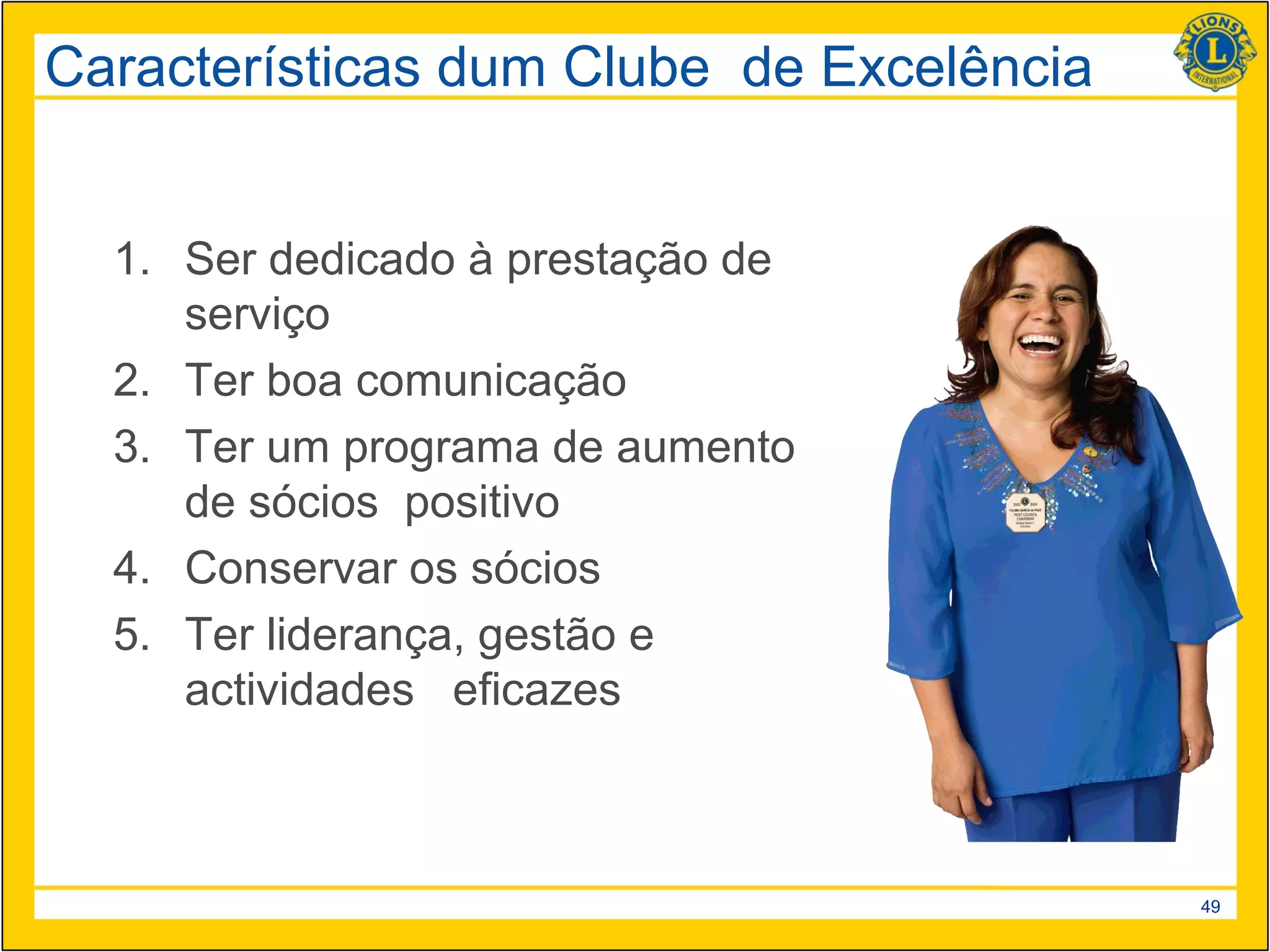 Características dum Clube de Excelência


  1. Ser dedicado à prestação de
     serviço
  2. Ter boa comunicação
  3. Ter um programa de aumento
     de sócios positivo
  4. Conservar os sócios
  5. Ter liderança, gestão e
     actividades eficazes



                                          49
 