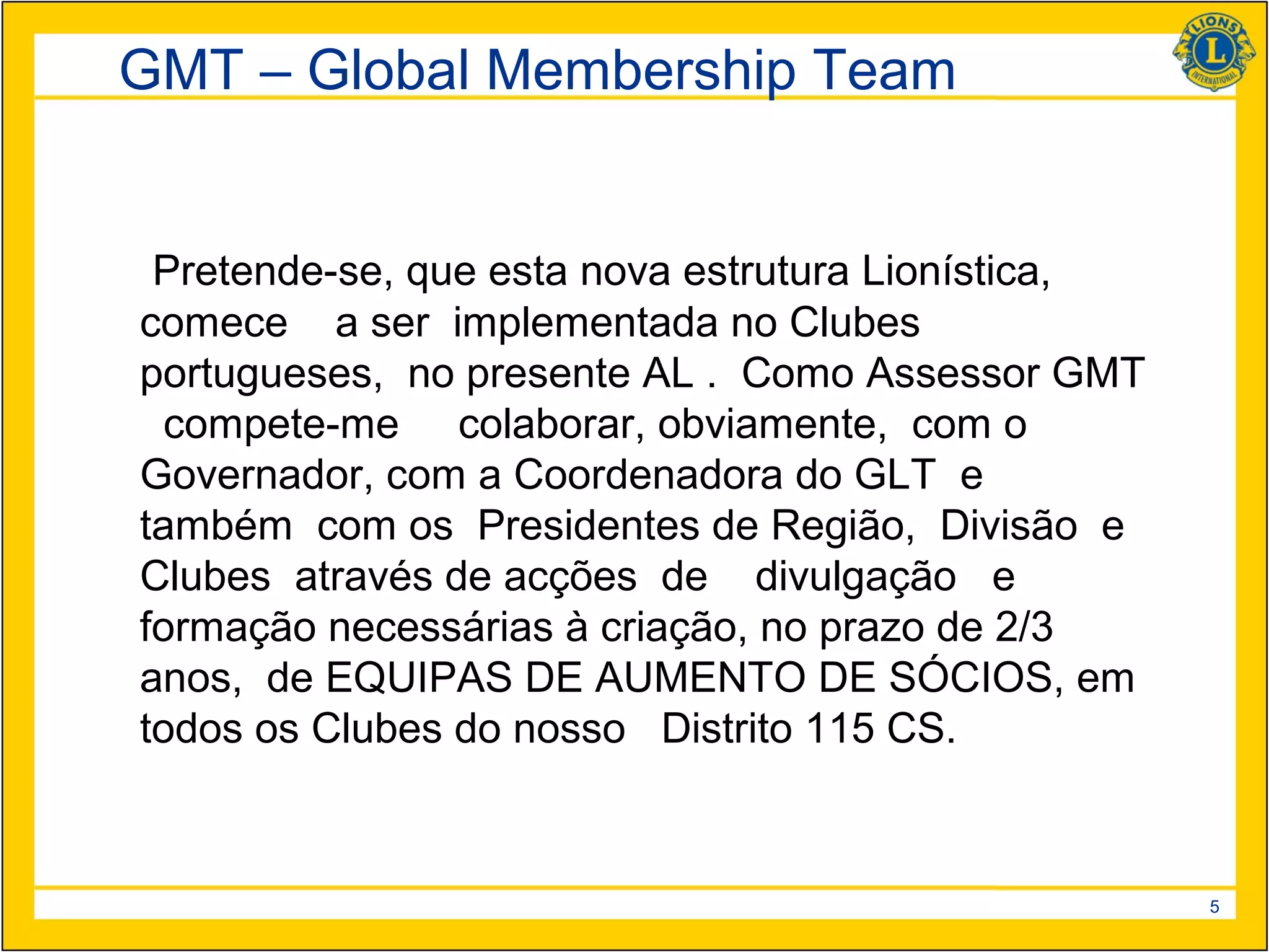 GMT – Global Membership Team


 Pretende-se, que esta nova estrutura Lionística,
comece a ser implementada no Clubes
portugueses, no presente AL . Como Assessor GMT
 compete-me colaborar, obviamente, com o
Governador, com a Coordenadora do GLT e
também com os Presidentes de Região, Divisão e
Clubes através de acções de divulgação e
formação necessárias à criação, no prazo de 2/3
anos, de EQUIPAS DE AUMENTO DE SÓCIOS, em
todos os Clubes do nosso Distrito 115 CS.



                                                    5
 