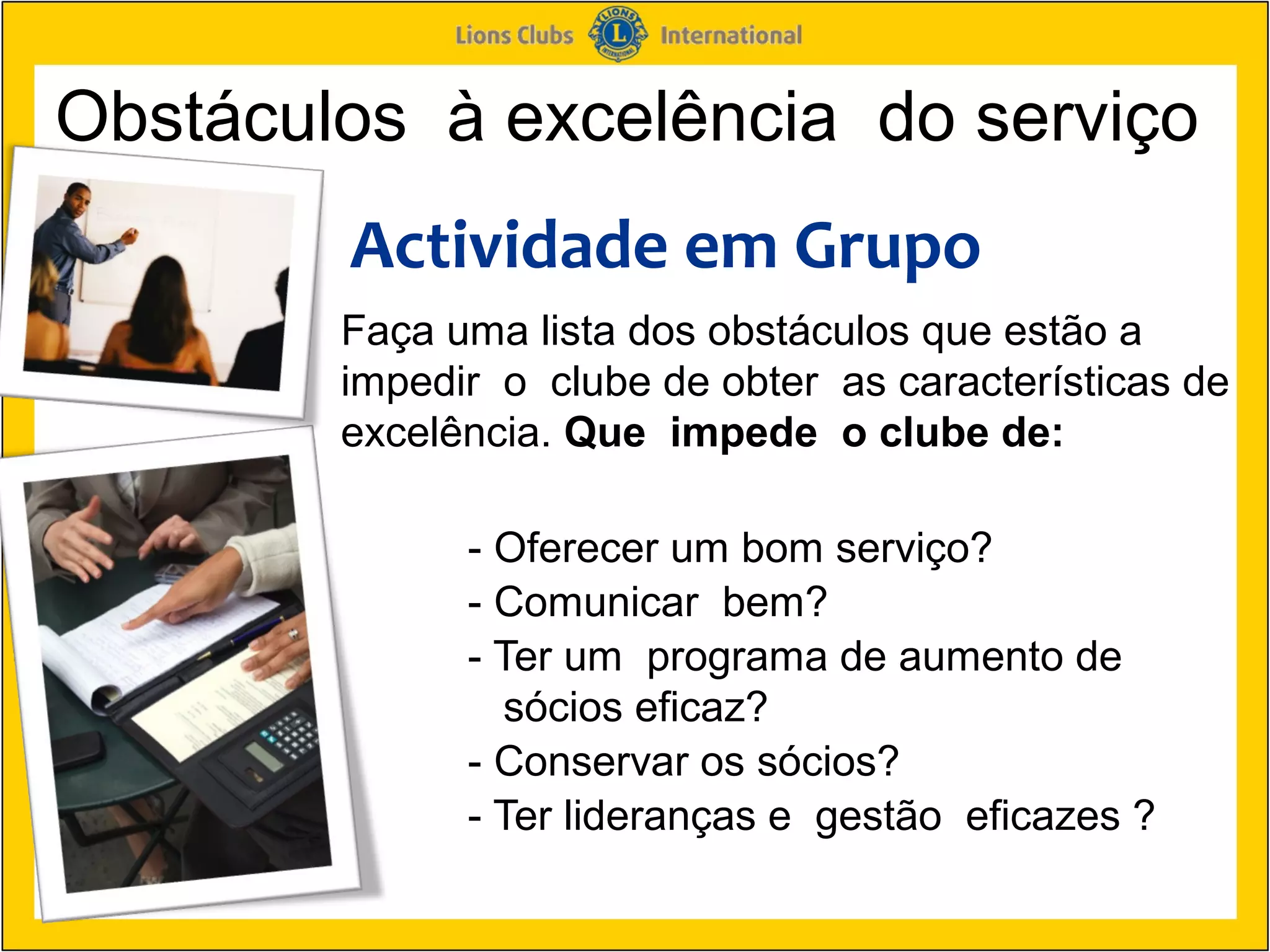 Obstáculos à excelência do serviço
        Actividade em Grupo
        Faça uma lista dos obstáculos que estão a
        impedir o clube de obter as características de
        excelência. Que impede o clube de:

              - Oferecer um bom serviço?
              - Comunicar bem?
              - Ter um programa de aumento de
                sócios eficaz?
              - Conservar os sócios?
              - Ter lideranças e gestão eficazes ?
 