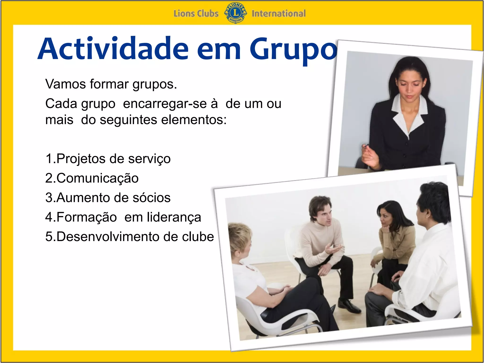 Actividade em Grupo
Vamos formar grupos.
Cada grupo encarregar-se à de um ou
mais do seguintes elementos:

1.Projetos de serviço
2.Comunicação
3.Aumento de sócios
4.Formação em liderança
5.Desenvolvimento de clube
 
