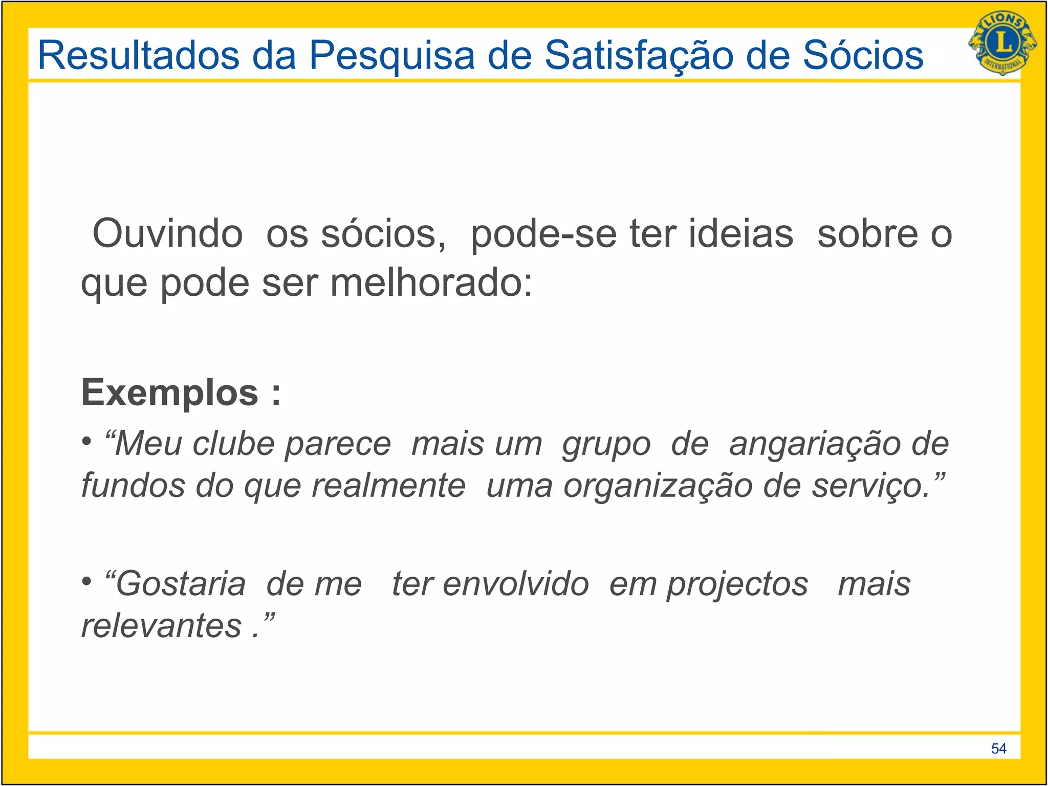 Resultados da Pesquisa de Satisfação de Sócios



   Ouvindo os sócios, pode-se ter ideias sobre o
  que pode ser melhorado:

  Exemplos :
  • “Meu clube parece mais um grupo de angariação de
  fundos do que realmente uma organização de serviço.”

  • “Gostaria de me ter envolvido em projectos mais
  relevantes .”


                                                         54
 