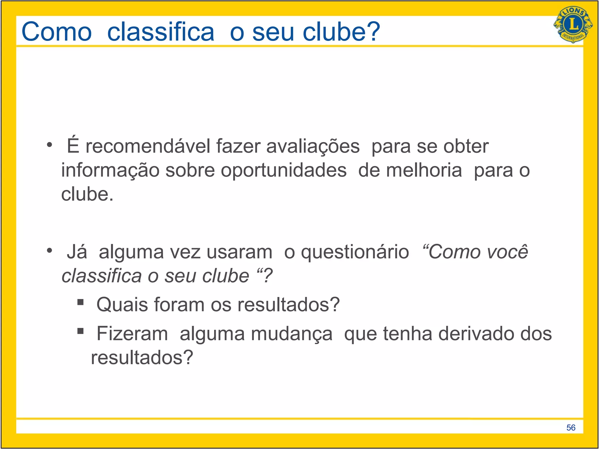 Como classifica o seu clube?



 • É recomendável fazer avaliações para se obter
   informação sobre oportunidades de melhoria para o
   clube.

 • Já alguma vez usaram o questionário “Como você
   classifica o seu clube “?
      Quais foram os resultados?
      Fizeram alguma mudança que tenha derivado dos
       resultados?


                                                       56
 