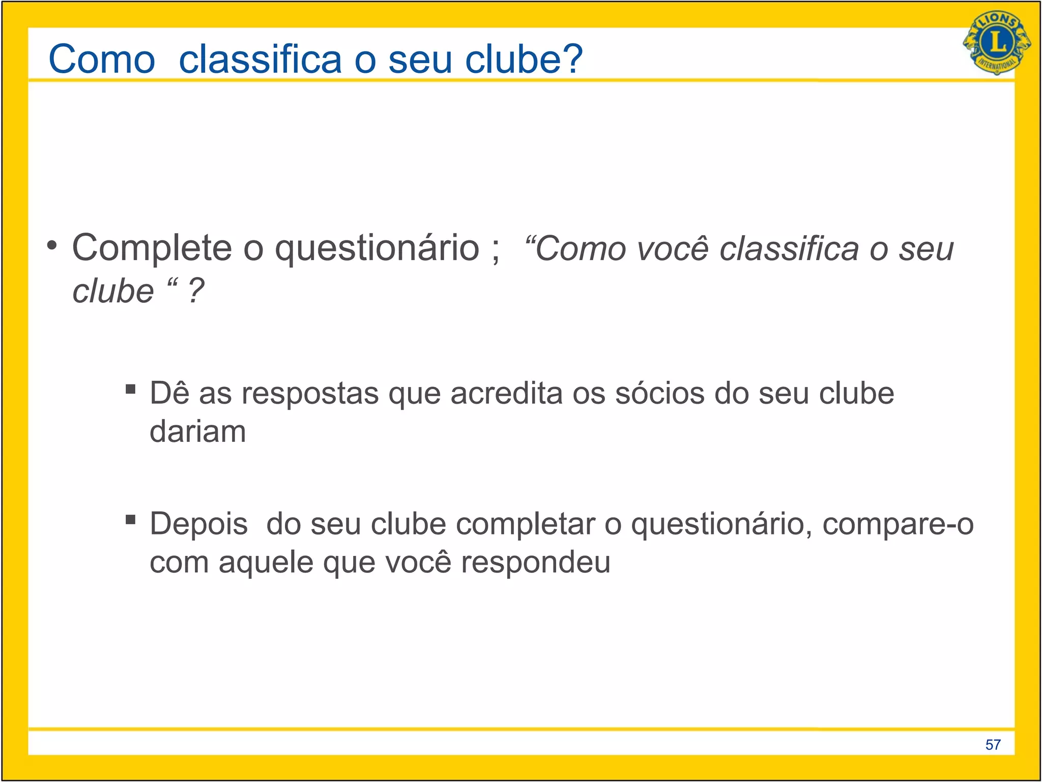 Como classifica o seu clube?



• Complete o questionário ; “Como você classifica o seu
 clube “ ?

     Dê as respostas que acredita os sócios do seu clube
      dariam

     Depois do seu clube completar o questionário, compare-o
      com aquele que você respondeu




                                                                57
 