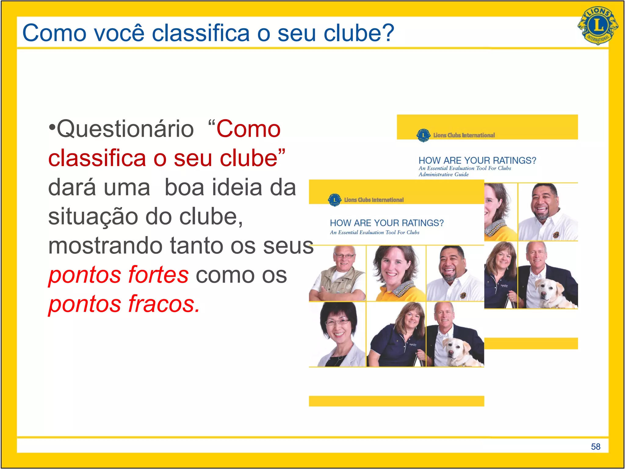 Como você classifica o seu clube?


  •Questionário “Como
  classifica o seu clube”
  dará uma boa ideia da
  situação do clube,
  mostrando tanto os seus
  pontos fortes como os
  pontos fracos.




                                    58
 