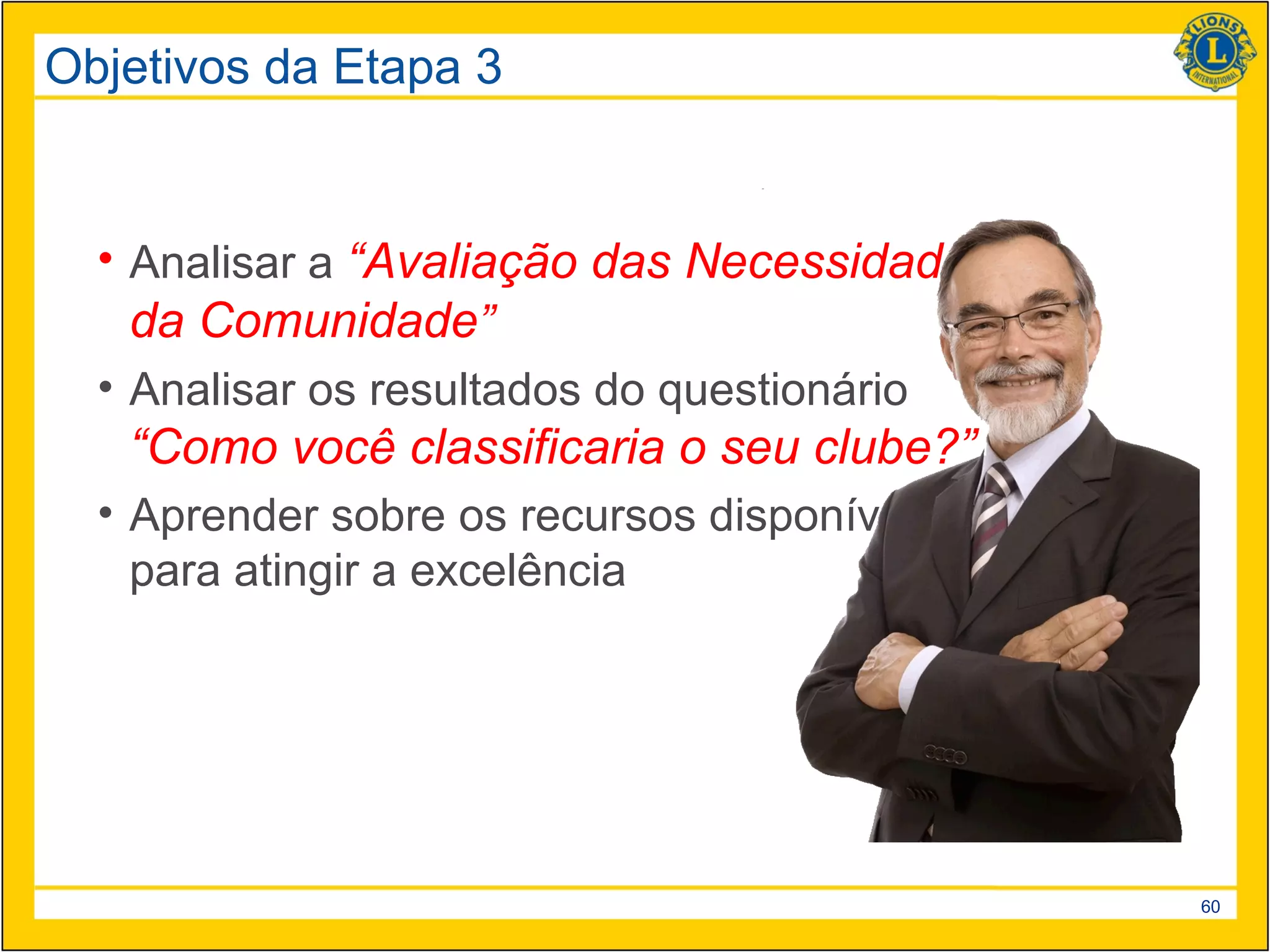 Objetivos da Etapa 3


  • Analisar a “Avaliação das Necessidades
    da Comunidade”
  • Analisar os resultados do questionário
   “Como você classificaria o seu clube?”
  • Aprender sobre os recursos disponíveis
    para atingir a excelência




                                             60
 