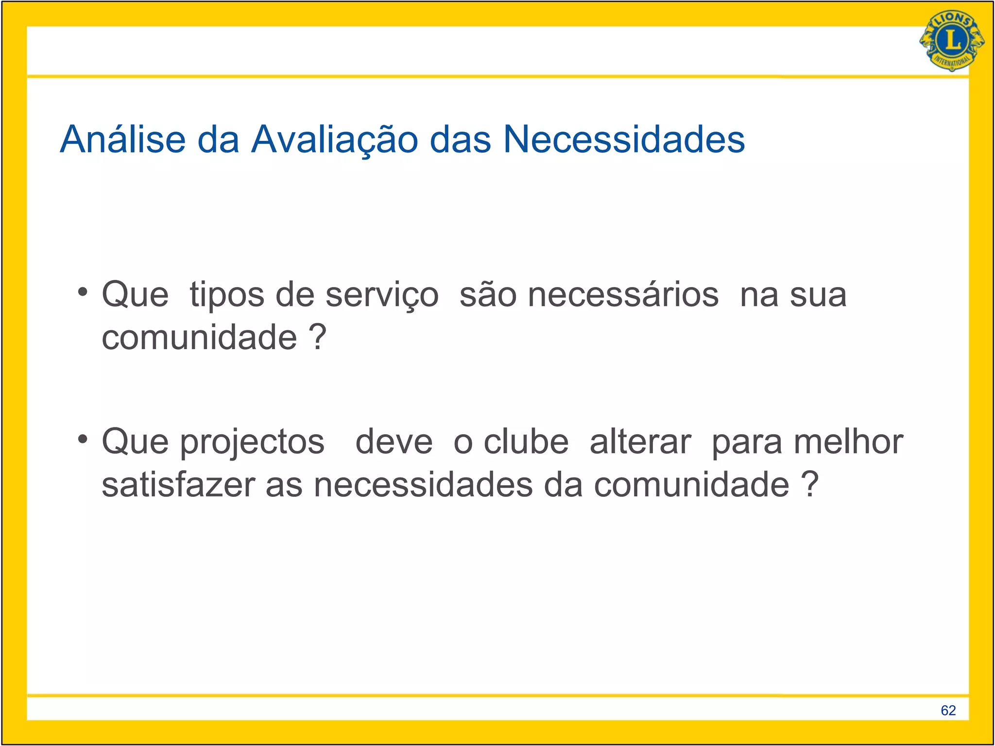 Análise da Avaliação das Necessidades


• Que tipos de serviço são necessários na sua
  comunidade ?

• Que projectos deve o clube alterar para melhor
  satisfazer as necessidades da comunidade ?




                                                   62
 