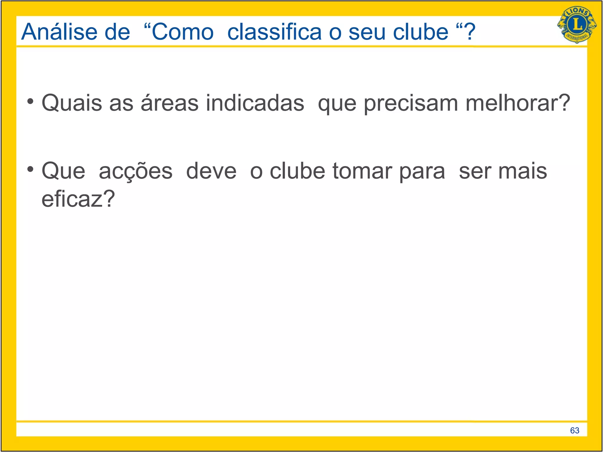 Análise de “Como classifica o seu clube “?

• Quais as áreas indicadas que precisam melhorar?

• Que acções deve o clube tomar para ser mais
  eficaz?




                                                63
 
