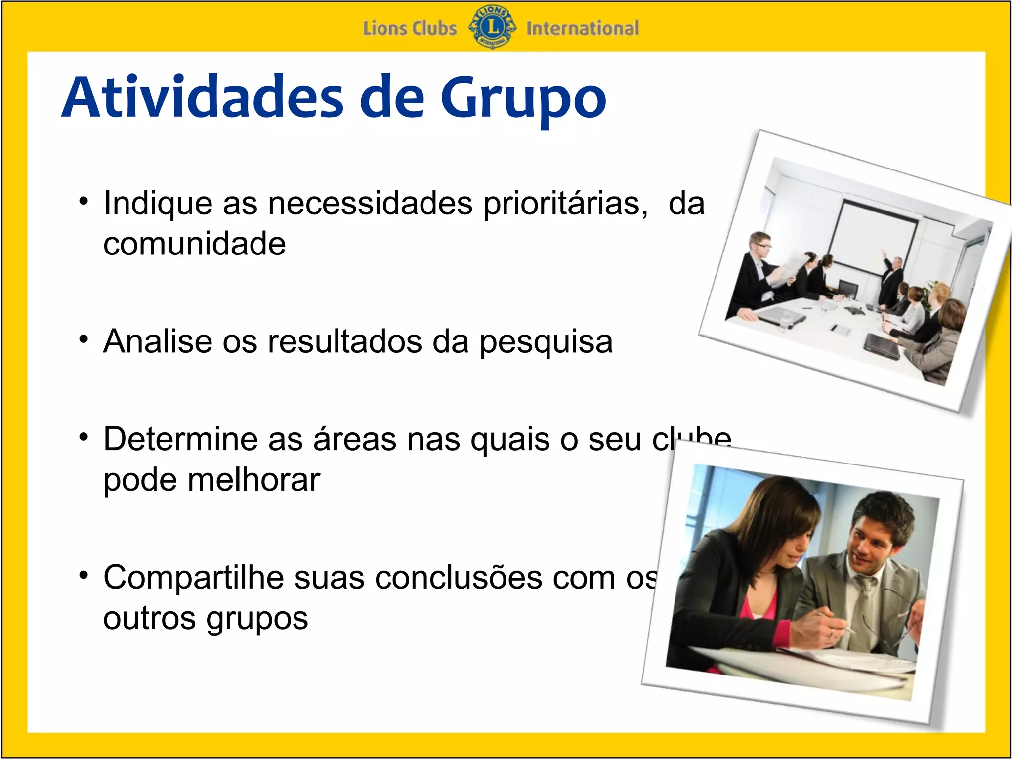 Atividades de Grupo
• Indique as necessidades prioritárias, da
  comunidade

• Analise os resultados da pesquisa

• Determine as áreas nas quais o seu clube
  pode melhorar

• Compartilhe suas conclusões com os
  outros grupos
 