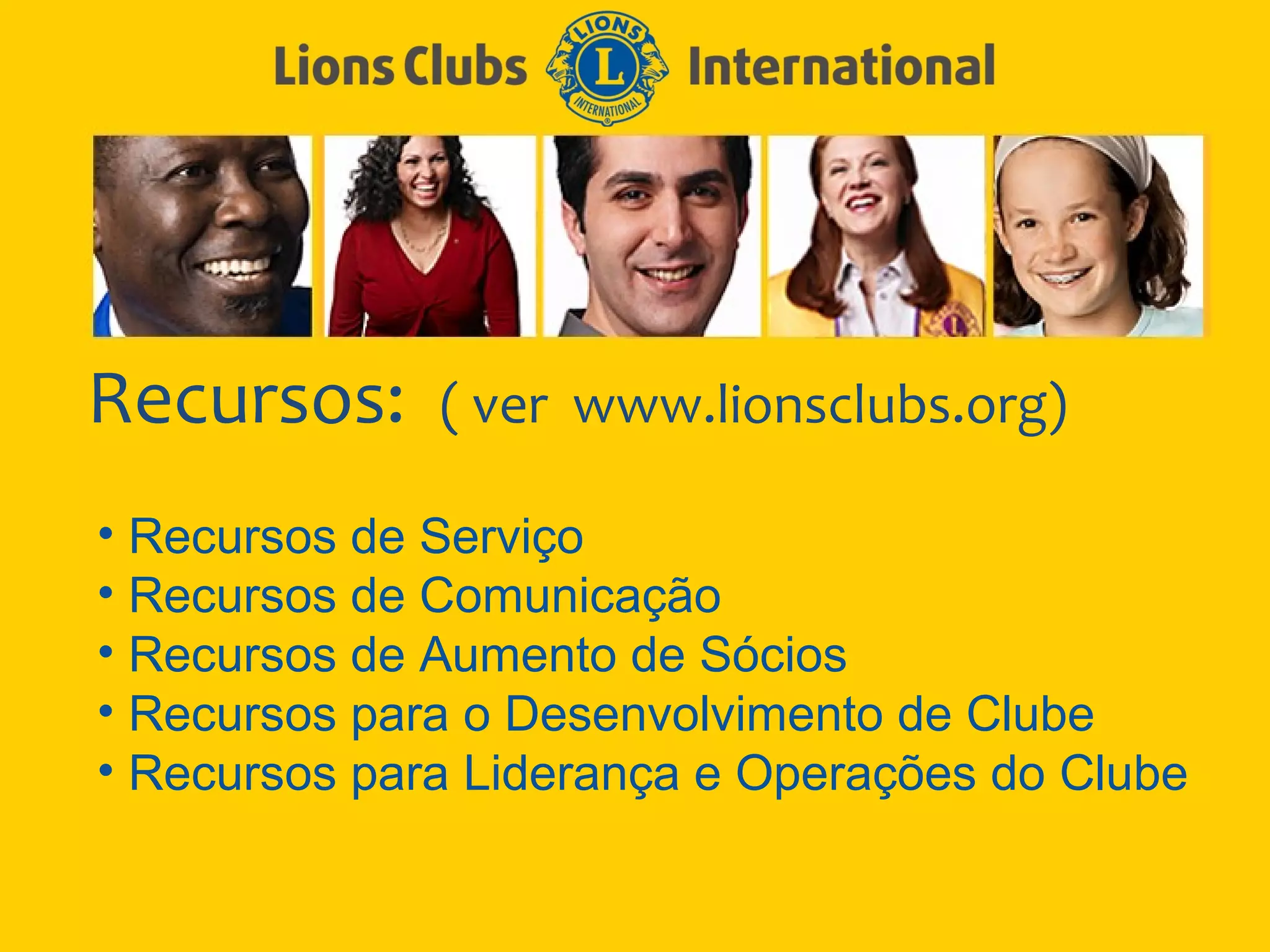 Recursos:     ( ver www.lionsclubs.org)

• Recursos de Serviço
• Recursos de Comunicação
• Recursos de Aumento de Sócios
• Recursos para o Desenvolvimento de Clube
• Recursos para Liderança e Operações do Clube
 