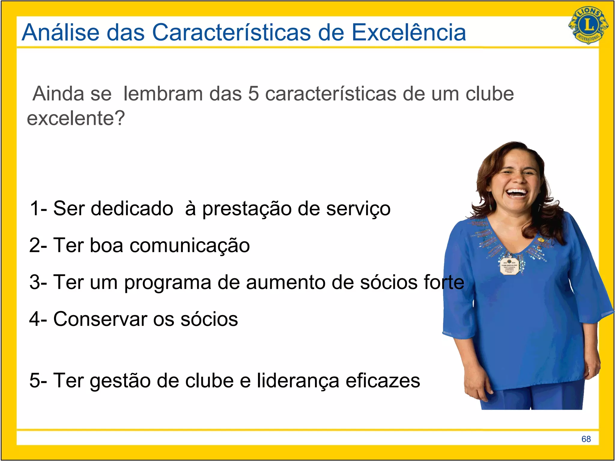 Análise das Características de Excelência

 Ainda se lembram das 5 características de um clube
excelente?



1- Ser dedicado à prestação de serviço
2- Ter boa comunicação
3- Ter um programa de aumento de sócios forte
4- Conservar os sócios


5- Ter gestão de clube e liderança eficazes

                                                      68
 