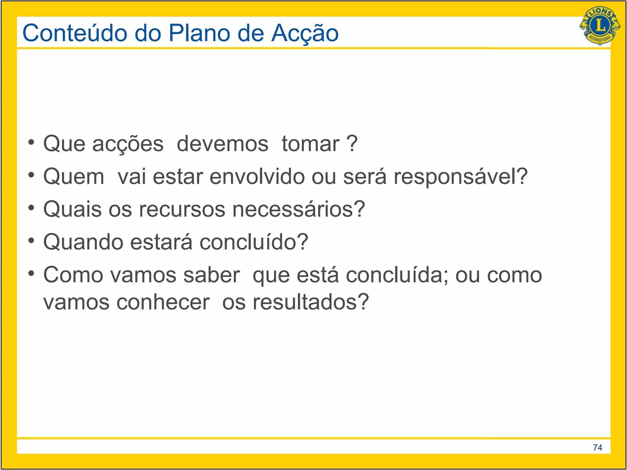 Conteúdo do Plano de Acção



•   Que acções devemos tomar ?
•   Quem vai estar envolvido ou será responsável?
•   Quais os recursos necessários?
•   Quando estará concluído?
•   Como vamos saber que está concluída; ou como
    vamos conhecer os resultados?




                                                    74
 