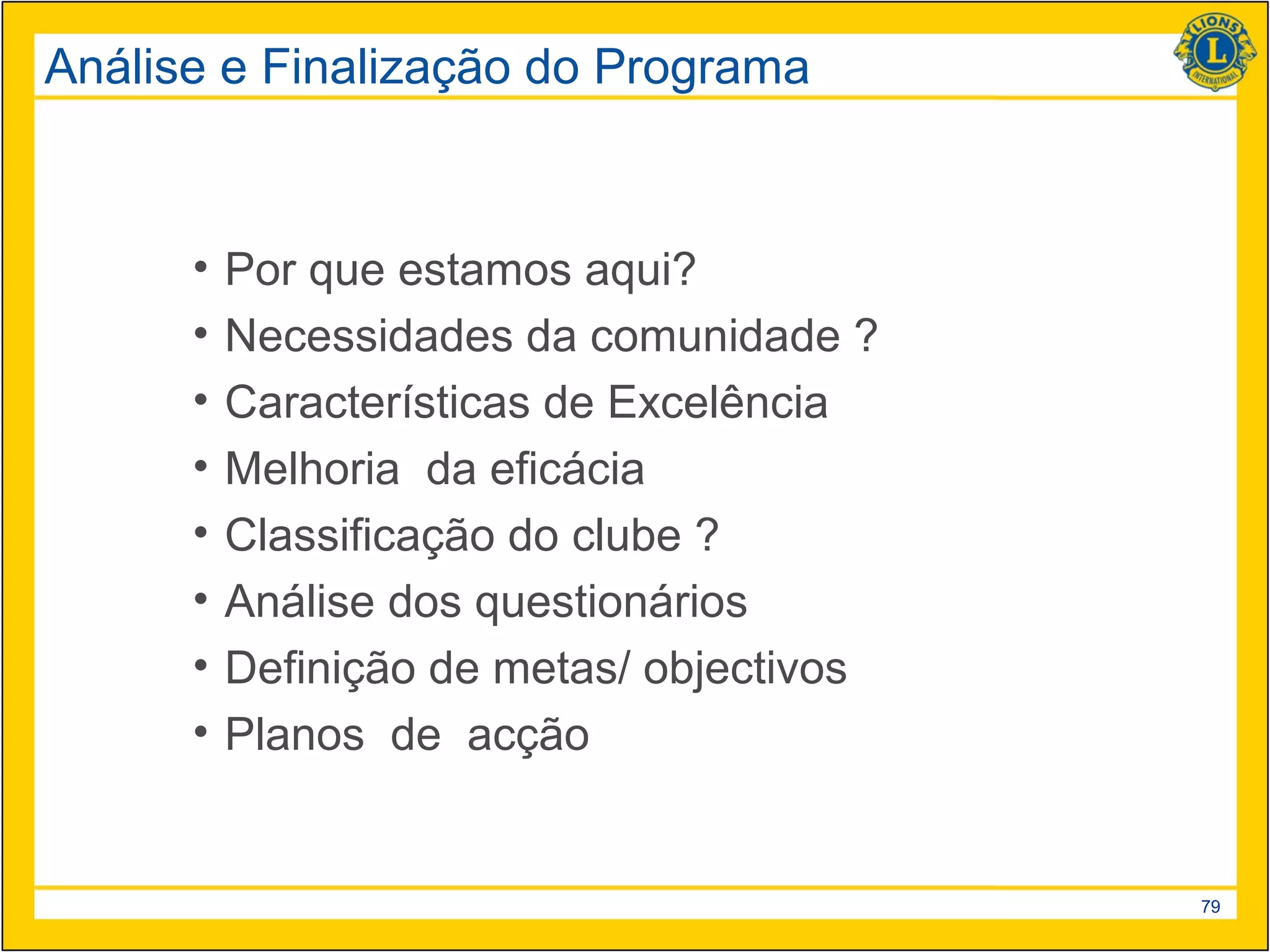 Análise e Finalização do Programa



      •   Por que estamos aqui?
      •   Necessidades da comunidade ?
      •   Características de Excelência
      •   Melhoria da eficácia
      •   Classificação do clube ?
      •   Análise dos questionários
      •   Definição de metas/ objectivos
      •   Planos de acção


                                           79
 