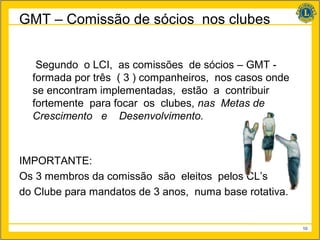GMT – Comissão de sócios nos clubes


   Segundo o LCI, as comissões de sócios – GMT -
  formada por três ( 3 ) companheiros, nos casos onde
  se encontram implementadas, estão a contribuir
  fortemente para focar os clubes, nas Metas de
  Crescimento e Desenvolvimento.



IMPORTANTE:
Os 3 membros da comissão são eleitos pelos CL’s
do Clube para mandatos de 3 anos, numa base rotativa.


                                                        10
 