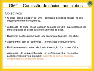 GMT – Comissão de sócios nos clubes
Objectivos
• O clube passa a dispor de uma     comissão de sócios focada no seu
  desenvolvimento e crescimento.

• A direcção do clube passa a dispor da ajuda de CL’s na elaboração de
  metas e planos de acção para o crescimento do clube.

• Dinamizar acções de formação em liderança e lionística nos clube.

• Acompanhar, com os “padrinhos”, a orientação de novos sócios.

• Realizar um evento anual dedicado à formação dos novos sócios

• Assegurar, de forma continuada um enfoco dos CLs, nos quatro
  aspectos vitais da vida do clube; aumento de sócios, liderança,
  conservação e extensão de clubes.


                                                                         13
 