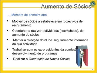 Aumento de Sócios
…Membro de primeiro ano
   Motivar os sócios a estabelecerem objectivos de
    recrutamento
   Coordenar e realizar actividades ( workshops), de
    aumento de sócios
    Manter a direcção do clube regularmente informada
    da sua actividade
   Trabalhar com os ex-presidentes da comissão no
    desenvolvimento de programas
   Realizar a Orientação de Novos Sócios


                                                         16
 