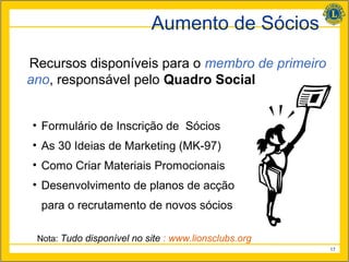 Aumento de Sócios
Recursos disponíveis para o membro de primeiro
ano, responsável pelo Quadro Social


• Formulário de Inscrição de Sócios
• As 30 Ideias de Marketing (MK-97)
• Como Criar Materiais Promocionais
• Desenvolvimento de planos de acção
  para o recrutamento de novos sócios

 Nota: Tudo disponível no site : www.lionsclubs.org
                                                      17
 