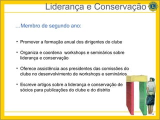 Liderança e Conservação

…Membro de segundo ano:

• Promover a formação anual dos dirigentes do clube

• Organiza e coordena workshops e seminários sobre
  liderança e conservação

• Oferece assistência aos presidentes das comissões do
  clube no desenvolvimento de workshops e seminários

• Escreve artigos sobre a liderança e conservação de
  sócios para publicações do clube e do distrito




                                                         19
 