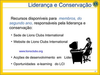 Liderança e Conservação

 Recursos disponíveis para membros, do
segundo ano, responsáveis pela liderança e
conservação:
• Sede de Lions Clubs International
• Website de Lions Clubs International

     www.lionsclubs.org

• Acções de desenvolvimento em Liderança do LCI
• Oportunidades e-learning do LCI

                                                  22
 