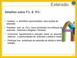 Extensão
Detalhes sobre F’s & R’s :

• Analisar e identificar oportunidades para acções de
  extensão.
• Trabalhar com os CL’s Lions envolvidos nos esforços de
  extensão , Gabinete e Regiões / Divisões
•   Comunicar regularmente à direcção todos os assuntos
    relativos a oportunidades de extensão ( clubes e núcleos )
•   Participar nos workshops de extensão do distrito e distrito
    múltiplo




                                                                  26
 
