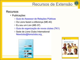 Recursos de Extensão
Recursos
  • Publicações
     ○   Guia do Assessor de Relações Públicas
     ○   Os Lions fazem a diferença (ME-40)
     ○   Eu sou um Lion (ME-37)
     ○   Guia de organização de novos clubes (TK1)
     ○   Sede de Lions Clubs International
         Newclubs@lionsclubs.org




                                                     27
 