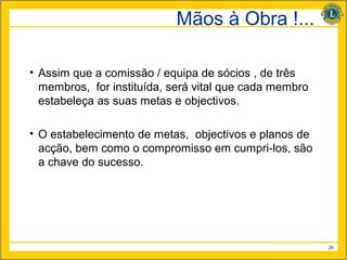 Mãos à Obra !...

• Assim que a comissão / equipa de sócios , de três
  membros, for instituída, será vital que cada membro
  estabeleça as suas metas e objectivos.

• O estabelecimento de metas, objectivos e planos de
  acção, bem como o compromisso em cumpri-los, são
  a chave do sucesso.




                                                        29
 