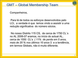 GMT – Global Membership Team

 Companheiros,

  Para lá de todos os esforços desenvolvidos pelo
 LCI, a verdade é que temos vindo a assistir a uma
 redução significativa do número sócios.

  No nosso Distrito 115 CS, de cerca de 1750 CL´s
 no AL 2006-07 eramos, no início do actual AL,
 cerca de 1550 CL’s ( 11% de perda em 5 anos,
 mais de 20 % nos últimos 10 anos !) e a tendência,
 em termos Globais, não é muito diferente.


                                                      3
 